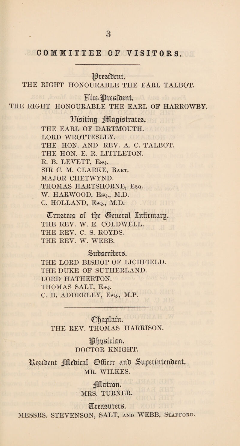 COMMITTEE OE VISITORS. THE RIGHT HONOURABLE THE EARL TALBOT. THE RIGHT HONOURABLE THE EARL OE HARROWBY. Utsttmg fHajjigtratea. THE EARL OF DARTMOUTH. LORD WROTTESLEY. THE HON. AND REY. A. C. TALBOT. THE HON. E. R. LITTLETON. R. B. LEVETT, Esq. SIR C. M. CLARKE, Bart. MAJOR CHETWYND. THOMAS HARTSHORNE, Esq. W. HARWOOD, Esq., M.D. C. HOLLAND, Esq., M.D. trustees of tfje (General Enfitmatg. THE REY. W. E. COLDWELL. THE REV. C. S. ROYDS. THE REV. W. WEBB. gutSCttfotS, THE LORD BISHOP OF LICHFIELD. THE DUKE OF SUTHERLAND. LORD HATHERTON. THOMAS SALT, Esq. C. B. ADDERLEY, Esq., M.P. Chaplain. THE REV. THOMAS HARRISON. 3$f}g0trian, DOCTOR KNIGHT. Hksitent fiTet teal ant iSupermtentent, MR. WILKES. JHatran. MRS. TURNER. treasurers. MESSRS. STEVENSON, SALT, and WEBB, Stafford.