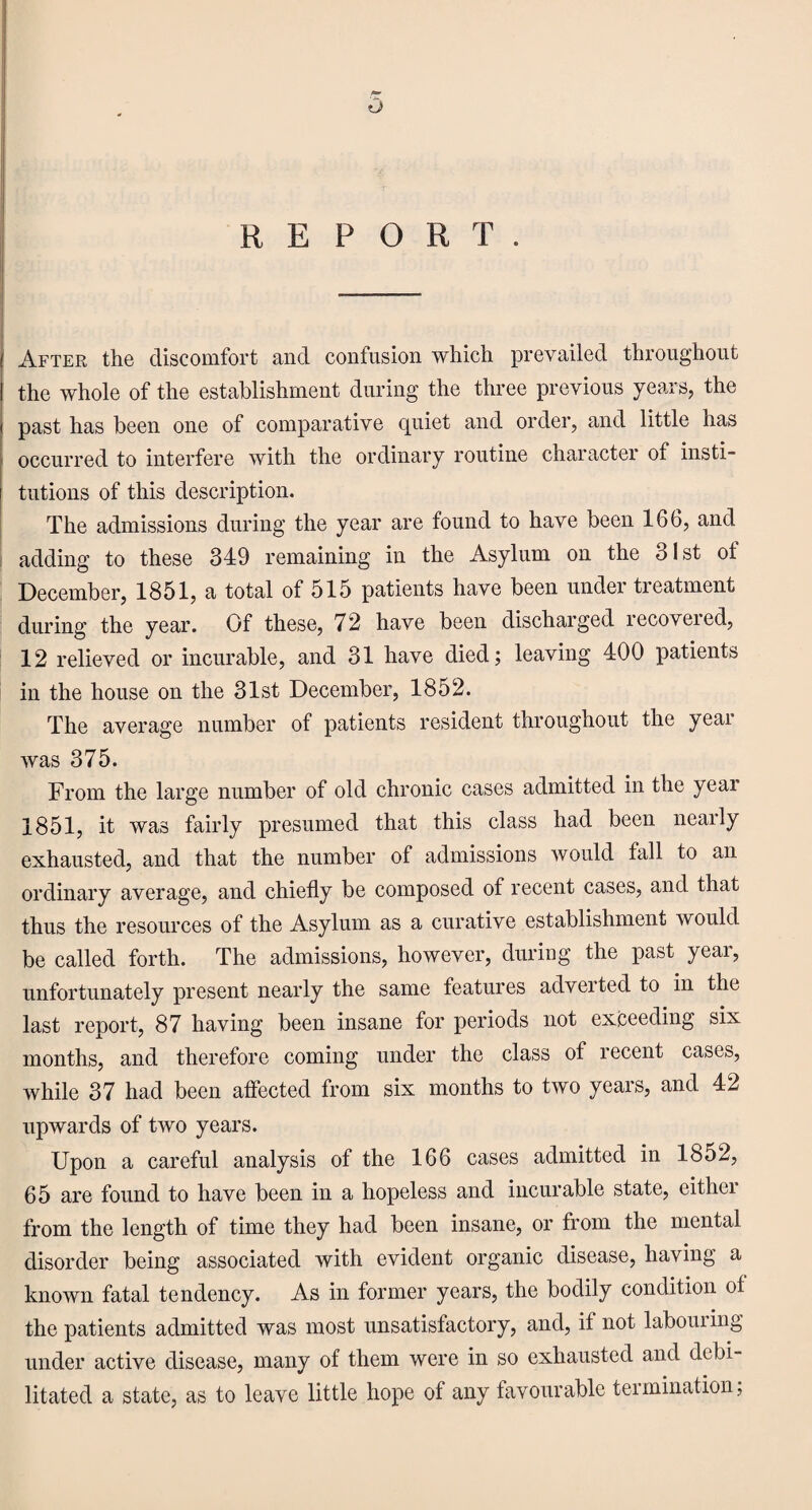 o REPORT. After the discomfort and confusion which prevailed throughout the whole of the establishment during the three previous years, the past has been one of comparative quiet and order, and little has occurred to interfere with the ordinary routine character of insti¬ tutions of this description. The admissions during the year are found to have been 166, and adding to these 349 remaining in the Asylum on the 31st ot December, 1851, a total of 515 patients have been under treatment during the year. Of these, 72 have been discharged recoveied, 12 relieved or incurable, and 31 have died; leaving 400 patients in the house on the 31st December, 1852. The average number of patients resident throughout the year was 375. From the large number of old chronic cases admitted in the year 1851, it was fairly presumed that this class had been nearly exhausted, and that the number of admissions would fall to an ordinary average, and chiefly be composed of recent cases, and that thus the resources of the Asylum as a curative establishment would be called forth. The admissions, however, during the past yeai, unfortunately present nearly the same features adverted to in the last report, 87 having been insane for periods not exceeding six months, and therefore coming under the class of recent cases, while 37 had been affected from six months to two years, and 42 upwards of two years. Upon a careful analysis of the 166 cases admitted in 1852, 65 are found to have been in a hopeless and incurable state, eithei from the length of time they had been insane, or from the mental disorder being associated with evident organic disease, having a known fatal tendency. As in former years, the bodily condition of the patients admitted was most unsatisfactory, and, if not labouring under active disease, many of them were in so exhausted and debi¬ litated a state, as to leave little hope of any favourable termination,