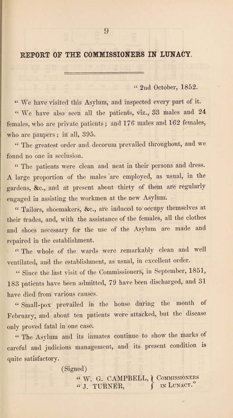 REPORT OF THE COMMISSIONERS IN LUNACY. “ 2nd October, 1852. “ We have visited this Asylum, and inspected every part of it. “ We have also seen all the patients, viz., 83 males and 24 females, who are private patients; and 176 males and 162 females, who are paupers ; in all, 395. “ The greatest order and decorum prevailed throughout, and we found no one in seclusion. “ The patients were clean and neat in their persons and dress. A large proportion of the males are employed, as usual, in the gardens, &c., and at present about thirty of them are regularly engaged in assisting the workmen at the new Asylum. “ Tailors, shoemakers, &c., are induced to occupy themselves at their trades, and, with the assistance of the females, all the clothes and shoes necessary for the use of the Asylum are made and repaired in the establishment. « The whole of the wards were remarkably clean and well ventilated, and the establishment, as usual, in excellent order. “ Since the last visit of the Commissioners, in September, 1851, 183 patients have been admitted, 79 have been discharged, and 31 have died from various causes. “ Small-pox prevailed in the house during the month of February, and about ten patients were attacked, but the disease only proved fatal in one case. “ The Asylum and its inmates continue to show the marks of careful and judicious management, and its present condition is quite satisfactory. (Signed) “ W. G. CAMPBELL, \ Commissioners “ J. TURNER, J in Lunacy.”