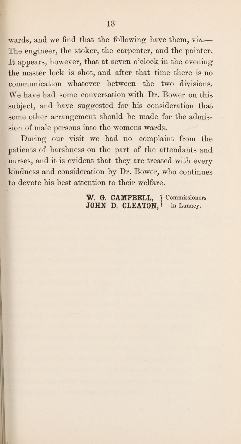 wards, and we find that tlie following have them, viz.— The engineer, the stoker, the carpenter, and the painter. It appears, however, that at seven o^clock in the evening the master lock is shot, and after that time there is no communication whatever between the two divisions. We have had some conversation with Dr. Bower on this subject, and have suggested for his consideration that some other arrangement should be made for the admis¬ sion of male persons into the womens wards. During onr visit we had no complaint from the patients of harshness on the part of the attendants and nurses, and it is evident that they are treated with every kindness and consideration by Dr. Bower, who continues to devote his best attention to their welfare. W. G. CAMPBELL, l Commissioners JOHN D. CLEATON, J in Lunacy.