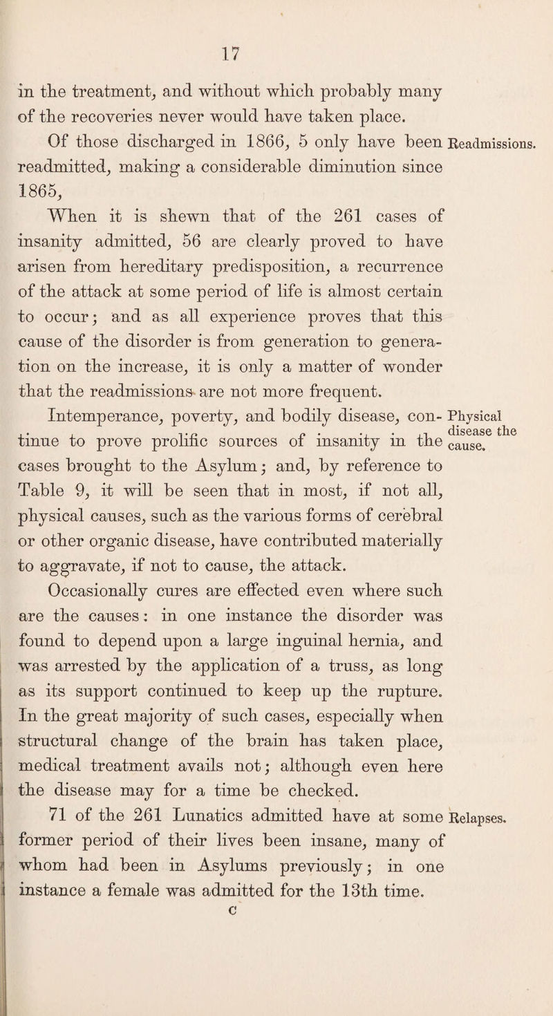 in the treatment, and without which probably many of the recoveries never would have taken place. Of those discharged in 1866, 5 only have been Readmissions, readmitted, making a considerable diminution since 1865, When it is shewn that of the 261 cases of insanity admitted, 56 are clearly proved to have arisen from hereditary predisposition, a recurrence of the attack at some period of life is almost certain to occur; and as all experience proves that this cause of the disorder is from generation to genera¬ tion on the increase, it is only a matter of wonder that the readmissions- are not more frequent. Intemperance, poverty, and bodily disease, con- Physical ,. . ,. n n . •/',! disease the tmue to prove prolific sources ot insanity m tfie causa cases brought to the Asylum; and, by reference to Table 9, it will be seen that in most, if not all, physical causes, such as the various forms of cerebral or other organic disease, have contributed materially to aggravate, if not to cause, the attack. Occasionally cures are effected even where such are the causes; in one instance the disorder was found to depend upon a large inguinal hernia, and was arrested by the application of a truss, as long as its support continued to keep up the rupture. In the great majority of such cases, especially when structural change of the brain has taken place, medical treatment avails not; although even here the disease may for a time be checked. 71 of the 261 Lunatics admitted have at some Relapses. former period of their lives been insane, many of whom had been in Asylums previously; in one instance a female was admitted for the 13th time. c