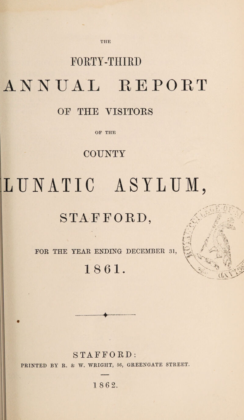 THE FORTY-THIRD ANNUAL REPORT OF THE VISITORS OF THE COUNTY LUNATIC ASYLUM ? STAFFORD, S -> r> . r- ; , FOB THE YEAR ENDING DECEMBER 81, 1861. 7 H ;/' I.- > • j.;- fe v ’Vt v , ; ?• \’A' A a v m iX.1 1 v* \ U jr M « \ : v ■’J \ A- & > % A \ % T&S STAFFORD: PRINTED BY R. & W. WRIGHT, 56, GREENGATE STREET.