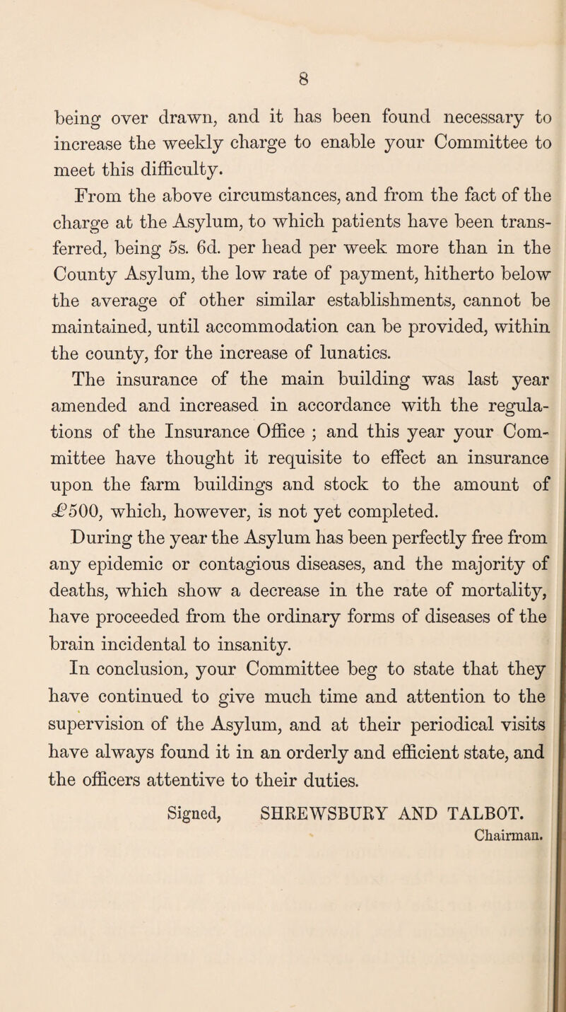 being over drawn, and it lias been found necessary to increase the weekly charge to enable your Committee to meet this difficulty. From the above circumstances, and from the fact of the charge at the Asylum, to which patients have been trans¬ ferred, being 5s. 6d. per head per week more than in the County Asylum, the low rate of payment, hitherto below the average of other similar establishments, cannot be maintained, until accommodation can be provided, within the county, for the increase of lunatics. The insurance of the main building was last year amended and increased in accordance with the regula¬ tions of the Insurance Office ; and this year your Com¬ mittee have thought it requisite to effect an insurance upon the farm buildings and stock to the amount of £500, which, however, is not yet completed. During the year the Asylum has been perfectly free from any epidemic or contagious diseases, and the majority of deaths, which show a decrease in the rate of mortality, have proceeded from the ordinary forms of diseases of the brain incidental to insanity. In conclusion, your Committee beg to state that they have continued to give much time and attention to the supervision of the Asylum, and at their periodical visits have always found it in an orderly and efficient state, and the officers attentive to their duties. Signed, SHREWSBURY AND TALBOT. Chairman.