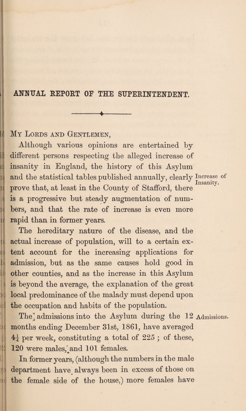 ANNUAL REPORT OF THE SUPERINTENDENT. 11 I I !> My Lords and Gentlemen, Although various opinions are entertained by different persons respecting the alleged increase of insanity in England, the history of this Asylum and the statistical tables published annually, clearly Increase of . Insanity. prove that, at least m the County of Stafford, there is a progressive but steady augmentation of num¬ bers, and that the rate of increase is even more rapid than in former years. The hereditary nature of the disease, and the actual increase of population, will to a certain ex¬ tent account for the increasing applications for admission, but as the same causes hold good in other counties, and as the increase in this Asylum is beyond the average, the explanation of the great local predominance of the malady must depend upon the occupation and habits of the population. The admissions into the Asylum during the 12 Admissions, months ending December 31st, 1861, have averaged 4^ per week, constituting a total of 225 ; of these, 120 were males, and 101 females. In former years, (although the numbers in the male department have always been in excess of those on the female side of the house,) more females have