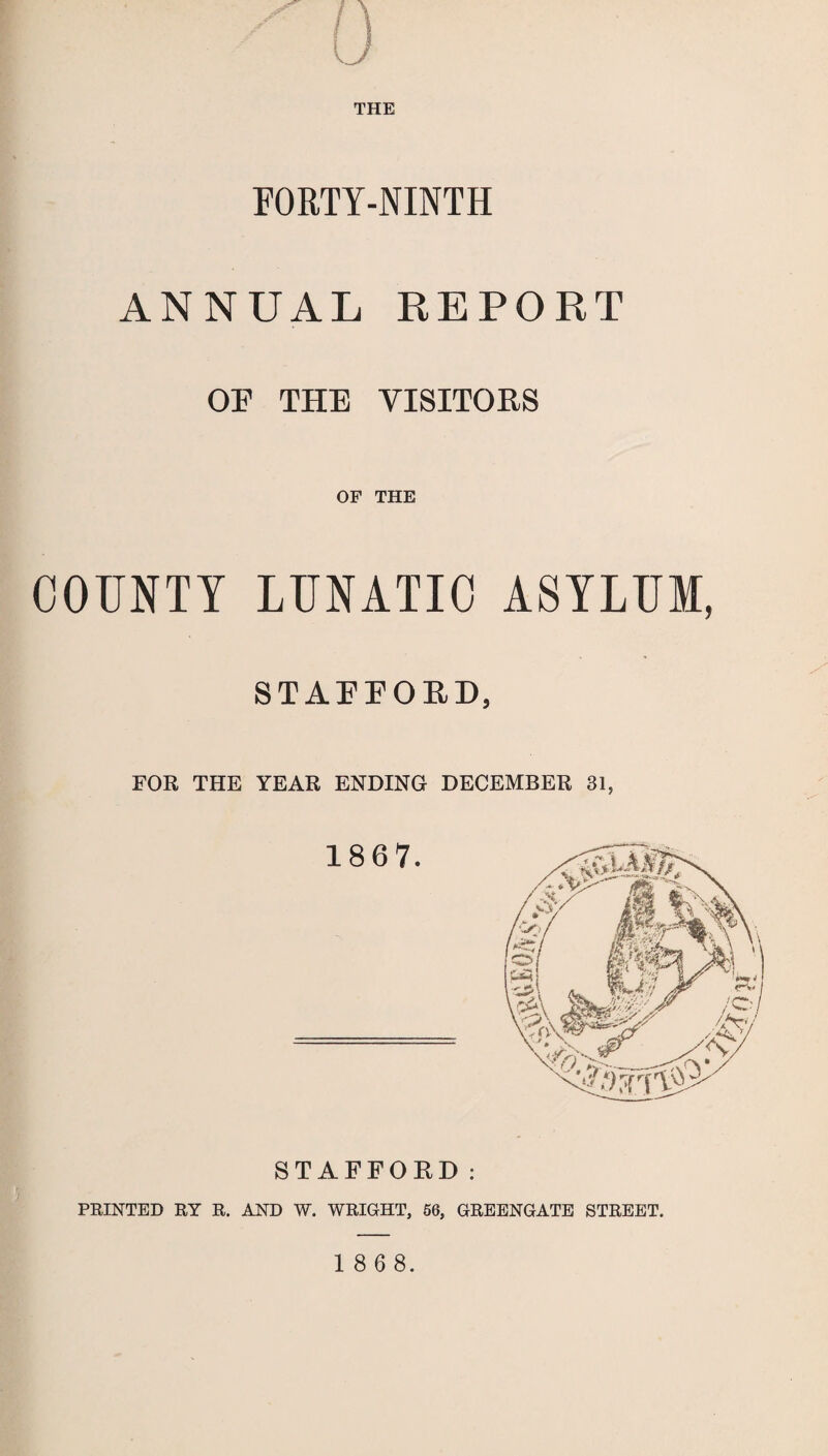 FORTY-NINTH ANNUAL REPORT OF THE VISITORS OF THE COUNTY LUNATIC ASYLUM, STAFFORD, FOR THE YEAR ENDING DECEMBER 31, STAFFORD: PRINTED RY R. AND W. WRIGHT, 56, GREENGATE STREET.