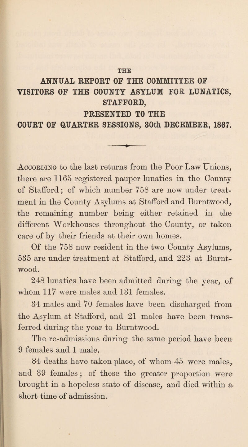 ANNUAL REPORT OF THE COMMITTEE OF VISITORS OF THE COUNTY ASYLUM FOR LUNATICS, STAFFORD, PRESENTED TO THE COURT OF QUARTER SESSIONS, 30th DECEMBER, 1867. According to the last returns from the Poor Law Unions, there are 1165 registered pauper lunatics in the County of Stafford; of which number 758 are now under treat¬ ment in the County Asylums at Stafford and Burntwood, the remaining number being either retained in the different Workhouses throughout the County, or taken care of by their friends at their own homes. Of the 758 now resident in the two County Asylums, 535 are under treatment at Stafford, and 223 at Burnt- wood. 248 lunatics have been admitted during the year, of whom 117 were males and 131 females. 34 males and 70 females have been discharged from the Asylum at Stafford, and 21 males have been trans¬ ferred during the year to Burntwood. The re-admissions during the same period have been 9 females and 1 male. 84 deaths have taken place, of whom 45 were males, and 39 females; of these the greater proportion were brought in a hopeless state of disease, and died within a short time of admission.