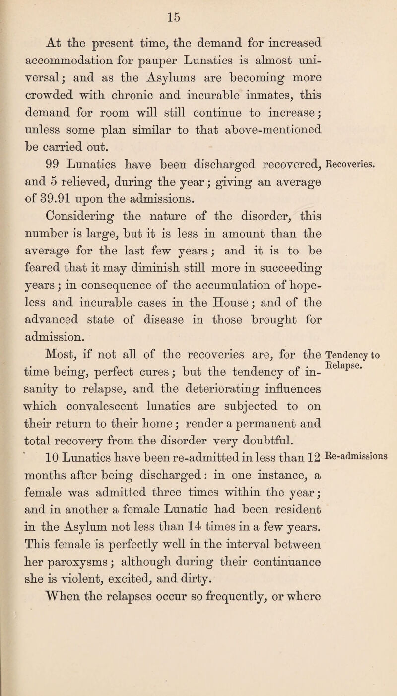 At the present time, the demand for increased accommodation for pauper Lunatics is almost uni¬ versal ; and as the Asylums are becoming more crowded with chronic and incurable inmates, this demand for room will still continue to increase; unless some plan similar to that above-mentioned be carried out. 99 Lunatics have been discharged recovered, Recoveries, and 5 relieved, during the year; giving an average of 39.91 upon the admissions. Considering the nature of the disorder, this number is large, but it is less in amount than the average for the last few years; and it is to be feared that it may diminish still more in succeeding years; in consequence of the accumulation of hope¬ less and incurable cases in the House; and of the advanced state of disease in those brought for admission. Most, if not all of the recoveries are, for the Tendency to time being, perfect cures; but the tendency of in- RelaPse' sanity to relapse, and the deteriorating influences which convalescent lunatics are subjected to on their return to their home; render a permanent and total recovery from the disorder very doubtful. 10 Lunatics have been re-admitted in less than 12 Re-admissions months after being discharged: in one instance, a female was admitted three times within the year; and in another a female Lunatic had been resident in the Asylum not less than 14 times in a few years. This female is perfectly well in the interval between her paroxysms; although during their continuance she is violent, excited, and dirty. When the relapses occur so frequently, or where