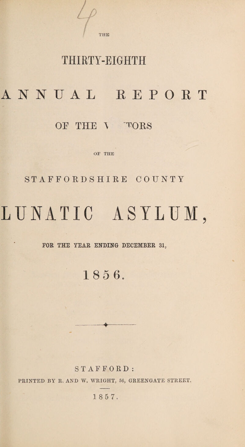 THE THIRTY-EIGHTH ANNUAL REPORT OF THE \ 'TORS OF THE STAFFORDSHIRE COUNTY LUNATIC ASYLUM, FOR THE YEAR ENDING DECEMBER 31, 185 6 -—¥— S T AFFORD: PRINTED BY R. AND W. WRIGHT, 56, GREENGATE STREET.