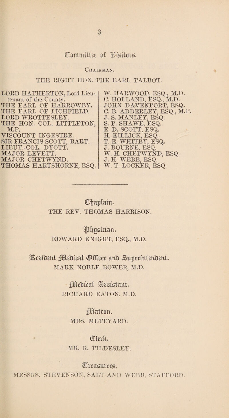 Committee of Uisttors. Chairman. THE EIGHT HON. THE EAEL TALBOT. LORD II ATHERTON, Lord Lieu¬ tenant of the County. THE EARL OF HARROWBY. THE EARL OF LICHFIELD. LORD WROTTESLEY. THE HON. COL. LITTLETON, M.P. VISCOUNT INGESTRE. SIR FRANCIS SCOTT. BART. LIEUT.-COL. DYOTT, MAJOR LEVETT. MAJOR CHETWYND. THOMAS HARTSHORNE, ESQ. W. HARWOOD, ESQ., M.D. C. HOLLAND, ESQ., M.D. JOHN DAVENPORT, ESQ. C. B. ADDERLEY, ESQ., M.P. J. S. MANLEY, ESQ. S. P. SHAWE, ESQ. E. D. SCOTT, ESQ. H. EILLICK, ESQ. T. E. WHITBY, ESQ. J. BOURNE, ESQ. W. H. CHETWYND, ESQ. J. II. WEBB, ESQ. W. T. LOCKER, ESQ. CJjaplam. THE REV. THOMAS HARRISON. •j^gstctatt. EDWARD KNIGHT, ESQ., M.D. Stetoent fEetucal (fMcer anft JSupermtentient. MARK NOBLE BOWER, M.D. fBetitcal Assistant. RICHARD EATON, M.D. JKatron. MRS. METEYARD. Clerk. MR. R. TILDESLEY. treasurers. MESSRS. STEVENSON, SALT AND WEBB, STAFFORD.