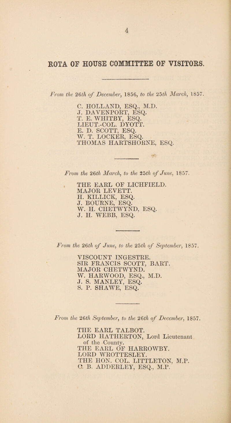 EOTA OF HOUSE COMMITTEE OF VISITORS. From the 26th of December, 1856, to the 2 5 if A March, 1857. C. HOLLAND, ESQ., M.D. J. DAVENPORT, ESQ. T. E. WHITBY, ESQ. LIEUT.-COL. DYOTT. E. D. SCOTT, ESQ. W. T. LOCKER, ESQ. THOMAS HARTSHORNE, ESQ. From the 26th March, to the 25th of June, 1857. THE EARL OF LICHFIELD. MAJOR LEVETT. H. KILLICIv, ESQ. J. BOURNE,'ESQ. W. H. CHETWYND, ESQ. J. H. WEBB, ESQ. From the 26th of June, to the 25th of September, 1857. VISCOUNT INGESTRE. SIR FRANCIS SCOTT, BART. MAJOR CHETWYND. W. HARWOOD, ESQ., M.D. J. S. MANLEY, ESQ.' S. P. SHAWE, ESQ. From the 26th September, to the 26th of December, 1857. THE EARL TALBOT. LORD IIATHERTON, Lord Lieutenant of the Comity. THE EARL OF HARROWBY. LORD WROTTESLEY. THE IION. COL. LITTLETON, M.P. O. B. ADDERLEY, ESQ., M.P.