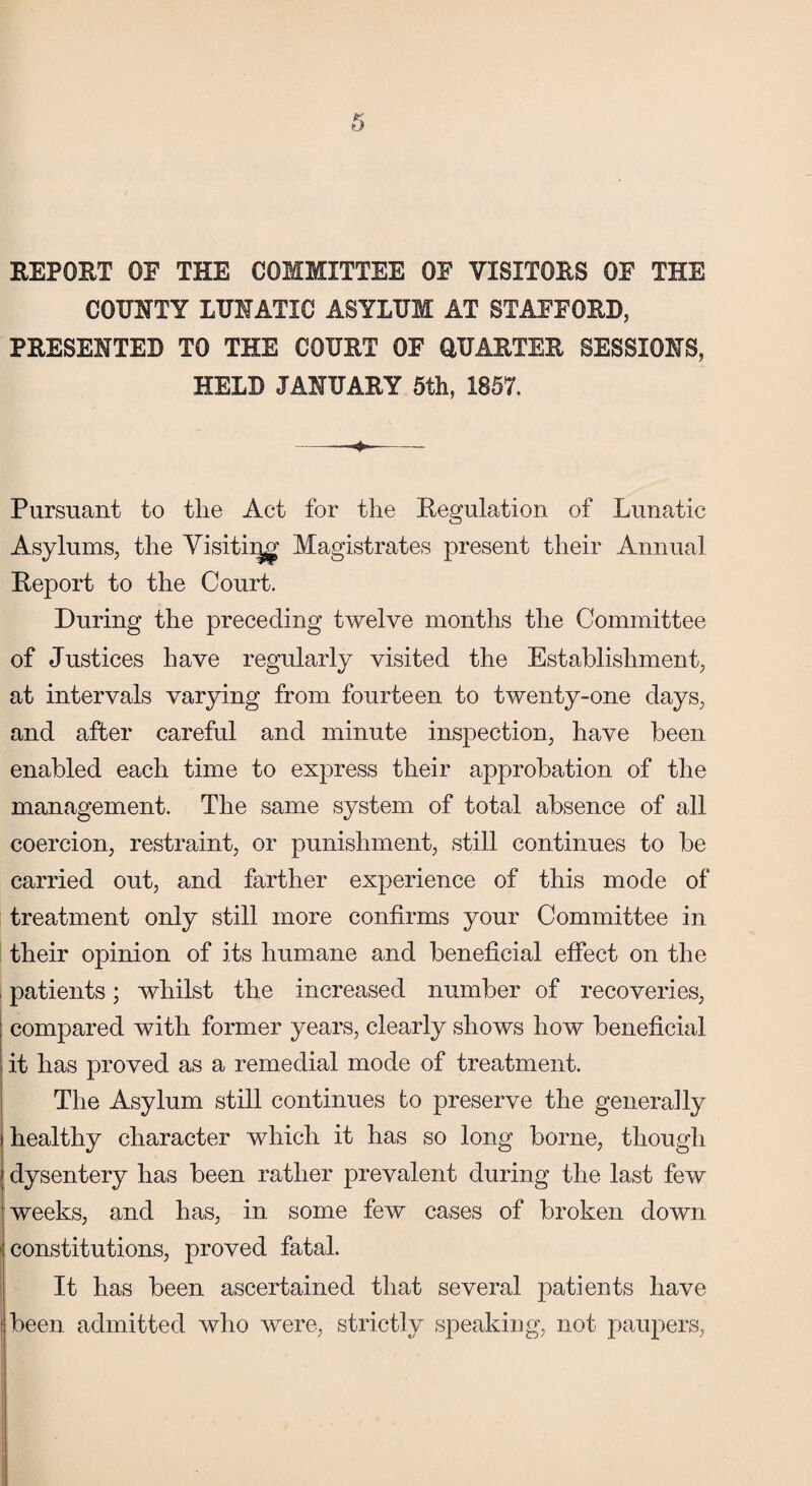 REPORT OE THE COMMITTEE OF VISITORS OF THE COUNTY LUNATIC ASYLUM AT STAFFORD, PRESENTED TO THE COURT OF QUARTER SESSIONS, HELD JANUARY 5th, 1857. Pursuant to the Act for the Regulation of Lunatic Asylums, the Visiting Magistrates present their Annual Report to the Court. During the preceding twelve months the Committee of Justices have regularly visited the Establishment, at intervals varying from fourteen to twenty-one days, and after careful and minute inspection, have been enabled each time to express their approbation of the management. The same system of total absence of all coercion, restraint, or punishment, still continues to be carried out, and farther experience of this mode of treatment only still more confirms your Committee in their opinion of its humane and beneficial effect on the i patients; whilst the increased number of recoveries, compared with former years, clearly shows how beneficial, it has proved as a remedial mode of treatment. The Asylum still continues to preserve the generally i healthy character which it has so long borne, though dysentery has been rather prevalent during the last few weeks, and has, in some few cases of broken down constitutions, proved fatal. It has been ascertained that several patients have [ been admitted who were, strictly speaking, not paupers,