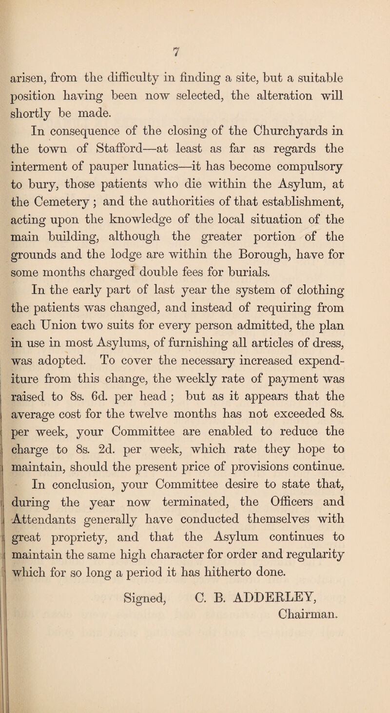 arisen, from the difficulty in finding a site, but a suitable position having been now selected, the alteration will shortly be made. In consequence of the closing of the Churchyards in the town of Stafford—at least as far as regards the interment of pauper lunatics—it has become compulsory to bury, those patients who die within the Asylum, at the Cemetery ; and the authorities of that establishment, acting upon the knowledge of the local situation of the main building, although the greater portion of the grounds and the lodge are within the Borough, have for some months charged double fees for burials. In the early part of last year the system of clothing the patients was changed, and instead of requiring from each Union two suits for every person admitted, the plan in use in most Asylums, of furnishing all articles of dress, was adopted. To cover the necessary increased expend¬ iture from this change, the weekly rate of payment was raised to 8s. 6d. per head ; but as it appears that the average cost for the twelve months has not exceeded 8s. per week, your Committee are enabled to reduce the charge to 8s. 2d. per week, which rate they hope to maintain, should the present price of provisions continue. In conclusion, your Committee desire to state that, during the year now terminated, the Officers and Attendants generally have conducted themselves with great propriety, and that the Asylum continues to maintain the same high character for order and regularity which for so long a period it has hitherto done. Signed, C. B. ADDERLEY, Chairman.