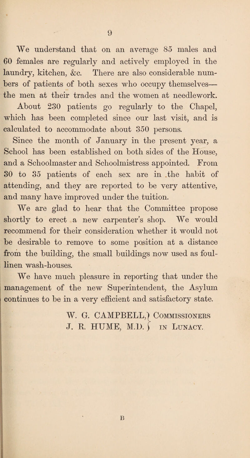 We understand that on an average 85 males and 60 females are regularly and actively employed in the laundry, kitchen, &c. There are also considerable num¬ bers of patients of both sexes who occupy themselves— the men at their trades and the women at needlework. About 230 patients go regularly to the Chapel, which has been completed since our last visit, and is calculated to accommodate about 350 persons. Since the month of January in the present year, a School has been established on both sides of the House, and a Schoolmaster and Schoolmistress appointed. From 30 to 35 patients of each sex are in .the habit of attending, and they are reported to be very attentive, and many have improved under the tuition. We are glad to hear that the Committee propose shortly to erect a new carpenter’s shop. We would recommend for their consideration whether it would not be desirable to remove to some position at a distance from, the building, the small buildings now used as foul- linen wash-houses. We have much pleasure in reporting that under the management of the new Superintendent, the Asylum continues to be in a very efficient and satisfactory state. W. G. CAMPBELL,) Commissioners J. It. HUME, M. l). ) in Lunacy. B