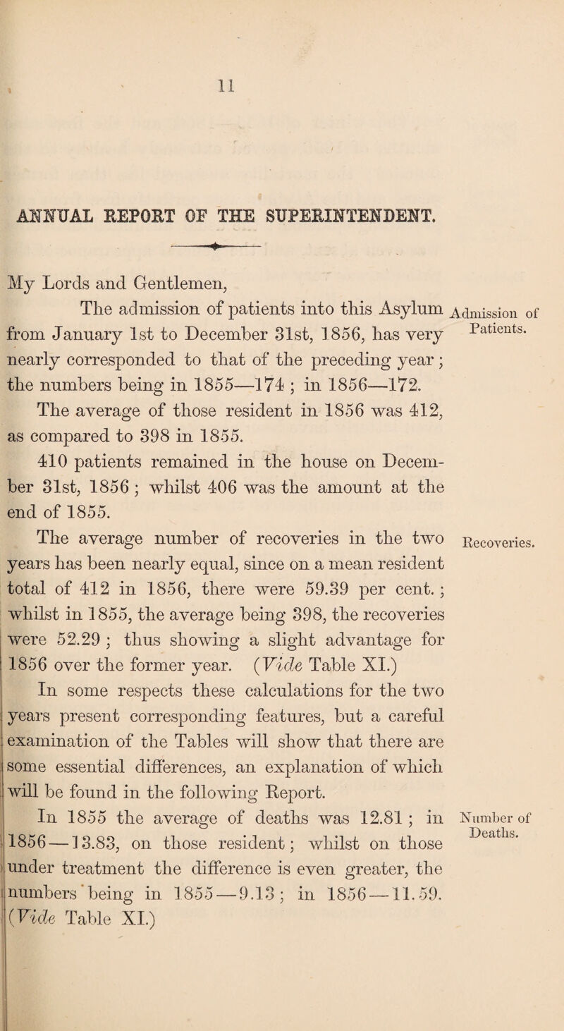 ANNUAL REPORT OF THE SUPERINTENDENT. My Lords and Gentlemen, The admission of patients into this Asylum from January 1st to December 31st, 1856, has very nearly corresponded to that of the preceding year; the numbers being in 1855—174 ; in 1856—172. The average of those resident in 1856 was 412, as compared to 398 in 1855. 410 patients remained in the house on Decem¬ ber 31st, 1856 ; whilst 406 was the amount at the end of 1855. The average number of recoveries in the two years has been nearly equal, since on a mean resident total of 412 in 1856, there were 59.39 per cent.; whilst in 1855, the average being 398, the recoveries were 52.29 ; thus showing a slight advantage for 1856 over the former year. (Vide Table XI.) In some respects these calculations for the two yeai’s present corresponding features, but a careful examination of the Tables will show that there are some essential differences, an explanation of which will be found in the following Deport. In 1855 the average of deaths was 12.81 ; in 1856 —13.83, on those resident; whilst on those under treatment the difference is even greater, the inumbers being in 1855 — 9.13; in 1856 —11.59. (Vide Table XL) Admission of Patients. Recoveries. Number of Deaths.