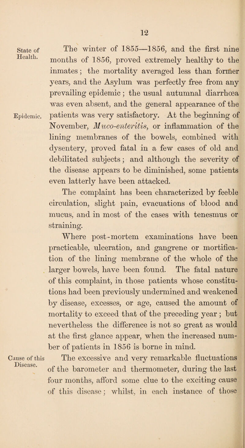 State of Health. Epidemic. Cause of this Disease. The winter of 1855—1856, and the first nine months of 1856, proved extremely healthy to the inmates; the mortality averaged less than former years, and the Asylum was perfectly free from any prevailing epidemic ; the usual autumnal diarrhoea was even absent, and the general appearance of the patients was very satisfactory. At the beginning of November, Muco-enteritis, or inflammation of the lining membranes of the bowels, combined with dysentery, proved fatal in a few cases of old and debilitated subjects; and although the severity of the disease appears to be diminished, some patients even latterly have been attacked. The complaint has been characterized by feeble circulation, slight pain, evacuations of blood and mucus, and in most of the cases with tenesmus or straining. Where post-mortem examinations have been practicable, ulceration, and gangrene or mortifica¬ tion of the lining membrane of the whole of the larger bowels, have been found. The fatal nature of this complaint, in those patients whose constitu¬ tions had been previously undermined and weakened by disease, excesses, or age, caused the amount of mortality to exceed that of the preceding year ; but nevertheless the difference is not so great as would at the first glance appear, when the increased num¬ ber of patients in 1856 is borne in mind. The excessive and very remarkable fluctuations of the barometer and thermometer, during the last four months, afford some clue to the exciting cause of this disease; whilst, in each instance of those