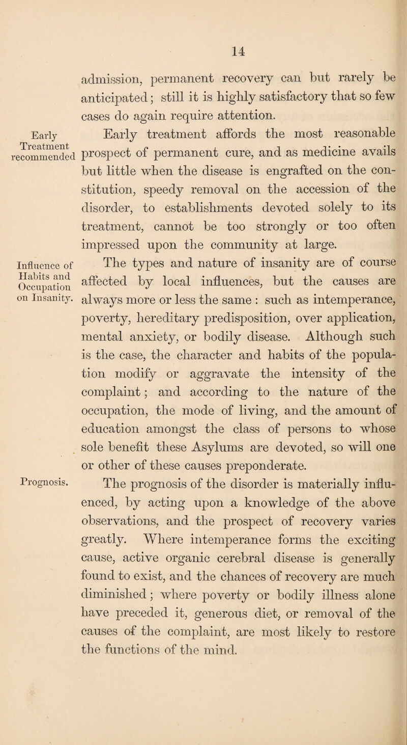 Early Treatment recommended Influence of Habits and Occupation on Insanity. Prognosis. admission, permanent recovery can but rarely be anticipated; still it is highly satisfactory that so few cases do again require attention. Early treatment affords the most reasonable prospect of permanent cure, and as medicine avails but little when the disease is engrafted on the con¬ stitution, speedy removal on the accession of the disorder, to establishments devoted solely to its treatment, cannot be too strongly or too often impressed upon the community at large. The types and nature of insanity are of course affected by local influences, but the causes are always more or less the same : such as intemperance, poverty, hereditary predisposition, over application, mental anxiety, or bodily disease. Although such is the case, the character and habits of the popula¬ tion modify or aggravate the intensity of the complaint; and according to the nature of the occupation, the mode of living, and the amount of education amongst the class of persons to whose sole benefit these Asylums are devoted, so will one or other of these causes preponderate. The prognosis of the disorder is materially influ¬ enced, by acting upon a knowledge of the above observations, and the prospect of recovery varies greatly. Where intemperance forms the exciting cause, active organic cerebral disease is generally found to exist, and the chances of recovery are much diminished; where poverty or bodily illness alone have preceded it, generous diet, or removal of the causes of the complaint, are most likely to restore the functions of the mind.