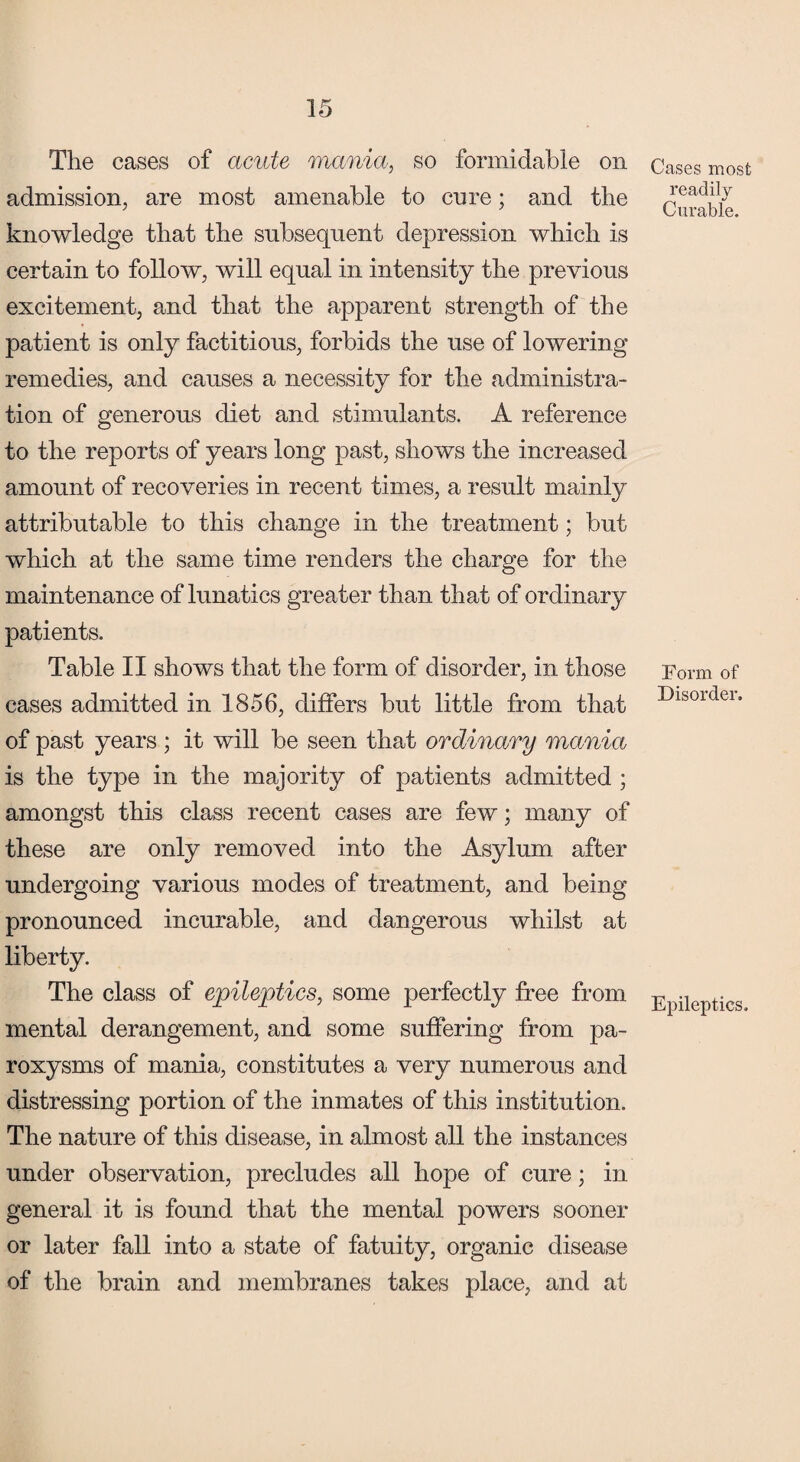 The cases of acute mania, so formidable on admission, are most amenable to cure; and the knowledge that the subsequent depression which is certain to follow, will equal in intensity the previous excitement, and that the apparent strength of the patient is only factitious, forbids the use of lowering remedies, and causes a necessity for the administra¬ tion of generous diet and stimulants. A reference to the reports of years long past, shows the increased amount of recoveries in recent times, a result mainly attributable to this change in the treatment; but which at the same time renders the charge for the maintenance of lunatics greater than that of ordinary patients. Table II shows that the form of disorder, in those cases admitted in 1856, differs but little from that of past years; it will be seen that ordinary mania is the type in the majority of patients admitted ; amongst this class recent cases are few; many of these are only removed into the Asylum after undergoing various modes of treatment, and being pronounced incurable, and dangerous whilst at liberty. The class of epileptics, some perfectly free from mental derangement, and some suffering from pa¬ roxysms of mania, constitutes a very numerous and distressing portion of the inmates of this institution. The nature of this disease, in almost all the instances under observation, precludes all hope of cure; in general it is found that the mental powers sooner or later fall into a state of fatuity, organic disease of the brain and membranes takes place, and at Cases most readilv Curable. Form of Disorder. Epileptics.