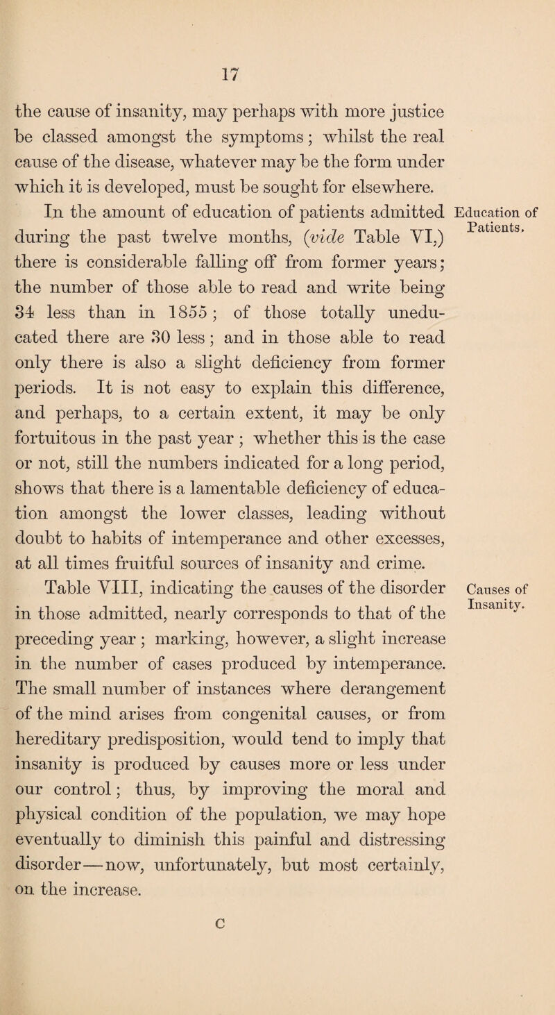 the cause of insanity, may perhaps with more justice be classed amongst the symptoms; whilst the real cause of the disease, whatever may be the form under which it is developed, must be sought for elsewhere. In the amount of education of patients admitted during the past twelve months, (vide Table VI,) there is considerable falling off from former years; the number of those able to read and write being 34 less than in 1855; of those totally unedu¬ cated there are 30 less; and in those able to read only there is also a slight deficiency from former periods. It is not easy to explain this difference, and perhaps, to a certain extent, it may be only fortuitous in the past year ; whether this is the case or not, still the numbers indicated for a long period, shows that there is a lamentable deficiency of educa¬ tion amongst the lower classes, leading without doubt to habits of intemperance and other excesses, at all times fruitful sources of insanity and crime. Table VIII, indicating the causes of the disorder in those admitted, nearly corresponds to that of the preceding year ; marking, however, a slight increase in the number of cases produced by intemperance. The small number of instances where derangement of the mind arises from congenital causes, or from hereditary predisposition, would tend to imply that insanity is produced by causes more or less under our control; thus, by improving the moral and physical condition of the population, we may hope eventually to diminish this painful and distressing disorder—now, unfortunately, but most certainly, on the increase. Education of Patients, Causes of Insanity. C