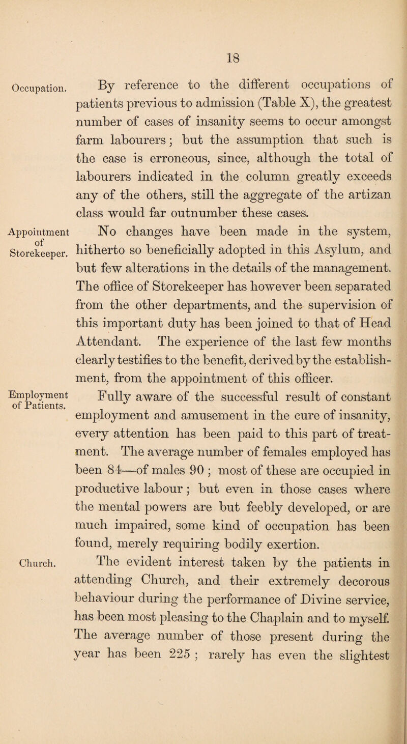 Occupation. Appointment of Storekeeper. Employment of Patients. Church. By reference to the different occupations of patients previous to admission (Table X), the greatest number of cases of insanity seems to occur amongst farm labourers; but the assumption that such is the case is erroneous, since, although the total of labourers indicated in the column greatly exceeds any of the others, still the aggregate of the artizan class would far outnumber these cases. No changes have been made in the system, hitherto so beneficially adopted in this Asylum, and but few alterations in the details of the management. The office of Storekeeper has however been separated from the other departments, and the supervision of this important duty has been joined to that of Head Attendant. The experience of the last few months clearly testifies to the benefit, derived by the establish¬ ment, from the appointment of this officer. Fully aware of the successful result of constant employment and amusement in the cure of insanity, every attention has been paid to this part of treat¬ ment. The average number of females employed has been 84—of males 90 ; most of these are occupied in productive labour; but even in those cases where the mental powers are but feebly developed, or are much impaired, some kind of occupation lias been found, merely requiring bodily exertion. The evident interest taken by the patients in attending Church, and their extremely decorous behaviour during the performance of Divine service, has been most pleasing to the Chaplain and to myself. The average number of those present during the year has been 225 ; rarely has even the slightest