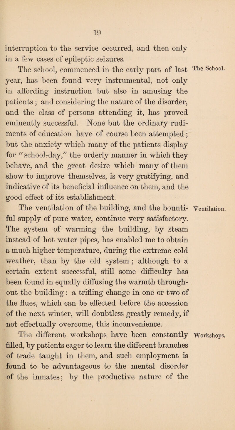 interruption to the service occurred, and then only in a few cases of epileptic seizures. The school, commenced in the early part of last Tlie School, year, has been found very instrumental, not only in affording instruction but also in amusing the patients ; and considering the nature of the disorder, and the class of persons attending it, has proved eminently successful. None but the ordinary rudi¬ ments of education have of course been attempted; but the anxiety which many of the patients display for “ school-day/' the orderly manner in which they behave, and the great desire which many of them show to improve themselves, is very gratifying, and indicative of its beneficial influence on them, and the good effect of its establishment. The ventilation of the building, and the bounti- Ventilation, ful supply of pure water, continue very satisfactory. The system of warming the building, by steam instead of hot water pipes, has enabled me to obtain a much higher temperature, during the extreme cold weather, than by the old system; although to a certain extent successful, still some difficulty has been found in equally diffusing the warmth through¬ out the building : a trifling change in one or two of the flues, which can be effected before the accession of the next winter, will doubtless greatly remedy, if not effectually overcome, this inconvenience. The different workshops have been constantly Workshops, filled, by patients eager to learn the different branches of trade taught in them, and such employment is found to be advantageous to the mental disorder of the inmates; by the productive nature of the