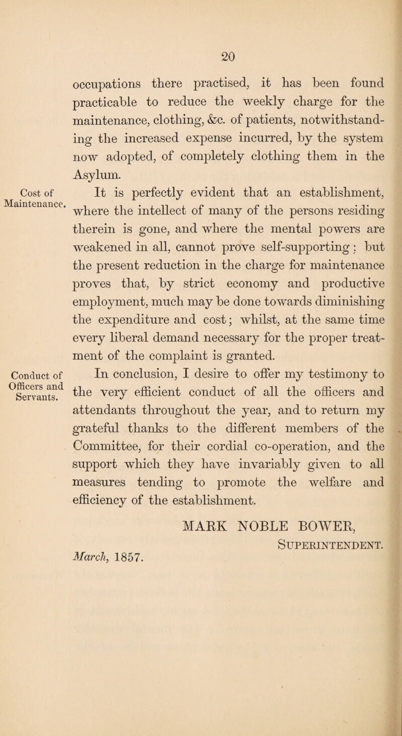 Cost of Maintenance. Conduct of Officers and Servants. occupations there practised, it has been found practicable to reduce the weekly charge for the maintenance, clothing, &c. of patients, notwithstand¬ ing the increased expense incurred, by the system now adopted, of completely clothing them in the Asylum. It is perfectly evident that an establishment, where the intellect of many of the persons residing therein is gone, and where the mental powers are weakened in all, cannot prove self-supporting : but the present reduction in the charge for maintenance proves that, by strict economy and productive employment, much may be done towards diminishing the expenditure and cost; whilst, at the same time every liberal demand necessary for the proper treat¬ ment of the complaint is granted. In conclusion, I desire to offer my testimony to the very efficient conduct of all the officers and attendants throughout the year, and to return my grateful thanks to the different members of the Committee, for their cordial co-operation, and the support which they have invariably given to all measures tending to promote the welfare and efficiency of the establishment. MARK NOBLE BOWER, Superintendent. March, 1857.