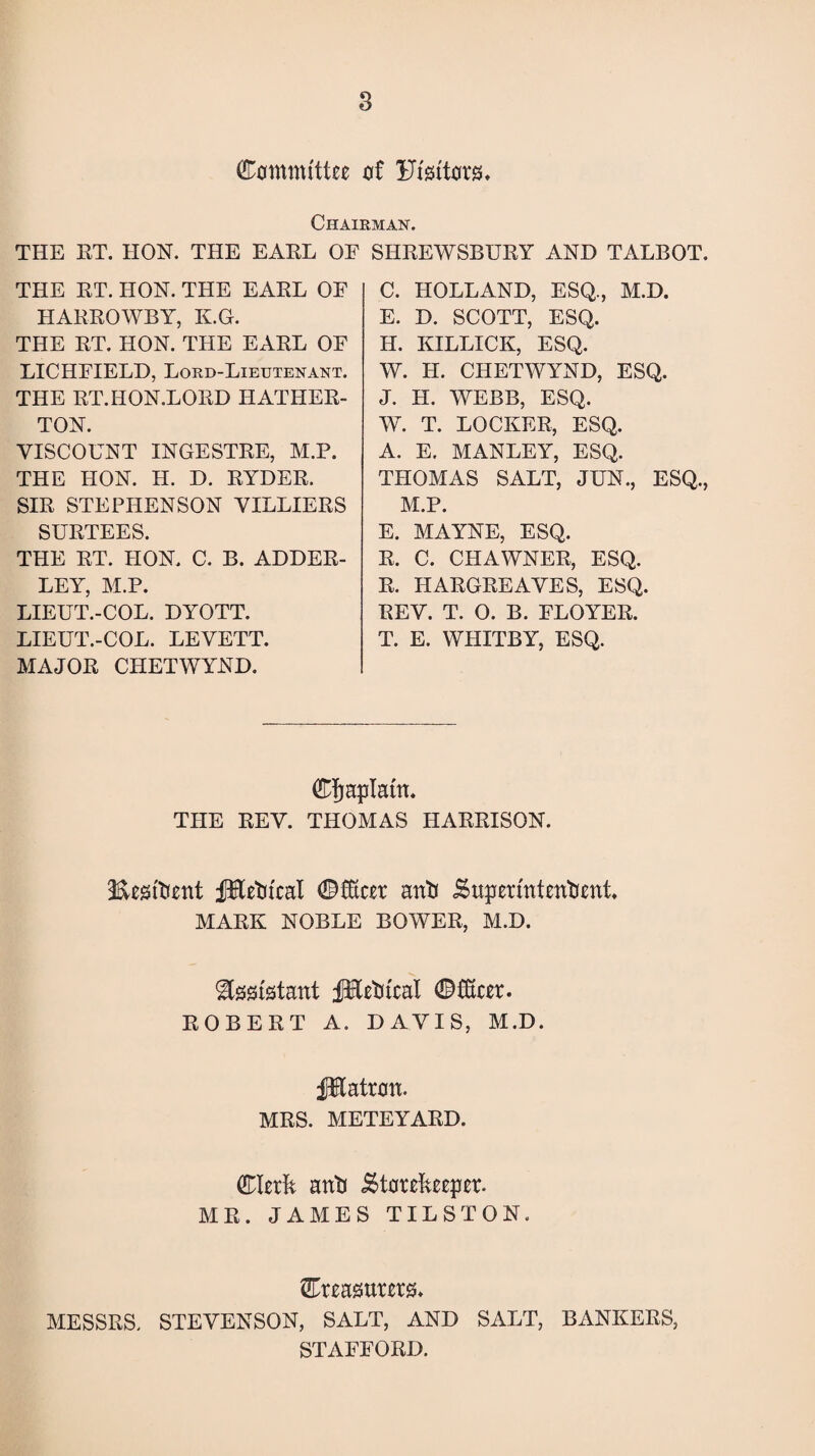 (Committee of Fi'sitors. Chairman. THE RT. HON. THE EARL OE SHREWSBURY AND TALBOT. THE RT. HON. THE EARL OF HARROWBY, K.G. THE RT. HON. THE EARL OE LICHFIELD, Lord-Lieutenant. THE RT.HON.LORD HATHER- TON. VISCOUNT INGESTRE, M.P. THE HON. H. D. RYDER. SIR STEPHENSON VILLIERS SURTEES. THE RT. HON. C. B. ADDER- LEY, M.P. LIEUT.-COL. DYOTT. LIEUT.-COL. LEVETT. MAJOR CHETWYND. C. HOLLAND, ESQ., M.D. E. D. SCOTT, ESQ. H. KILLICK, ESQ. W. H. CHETWYND, ESQ. J. H. WEBB, ESQ. W. T. LOCKER, ESQ. A. E. MANLEY, ESQ. THOMAS SALT, JUN., ESQ., M.P. E. MAYNE, ESQ. R. C. CHAWNER, ESQ. R. HARGREAVES, ESQ. REV. T. O. B. FLOYER. T. E. WHITBY, ESQ. (Chaplain. THE REV. THOMAS HARRISON. iEesftient f&etu'cal ©fftcer anti Superintendent. MARK NOBLE BOWER, M.D. Assistant jJHetucal ©fOtcer. ROBERT A. DAVIS, M.D. fKatron. MRS. METEYARD. (Clerk anti Storekeeper. MR. JAMES TILSTON. treasurers. MESSRS. STEVENSON, SALT, AND SALT, BANKERS, STAFFORD.