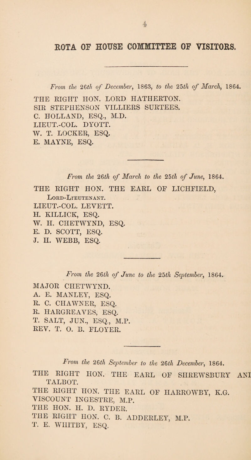 ROTA OF HOUSE COMMITTEE OF VISITORS. From the 26th of December, 1863, to the 25th of March, 1864. THE RIGHT HON. LORD HATHERTON. SIR STEPHENSON VILLIERS SURTEES. C. HOLLAND, ESQ., M.D. LIEUT.-COL. DYOTT. W. T. LOCKER, ESQ. E. MAYNE, ESQ. From the 26th of March to the 25th of June, 1864. THE RIGHT HON. THE EARL OF LICHFIELD, Lord-Lieutenant. LIEUT.-COL. LEVETT. H. KILLICK, ESQ. W. H. CHETWYND, ESQ. E. D. SCOTT, ESQ. L H. WEBB, ESQ. From the 26th of June to the 25th September, 1864. MAJOR CHETWYND. A. E. MANLEY, ESQ. R. C. CHAWNER, ESQ. R. HARGREAVES, ESQ. T. SALT, JUN., ESQ., M.P. REV. T. O. B. FLOYER. From the 26th September to the 26tli December, 1864. THE RIGHT IION. THE EARL OF SHREWSBURY ANI TALBOT. THE RIGHT HON. THE EARL OF HARROWBY, K.G. VISCOUNT INGESTRE, M.P. THE HON. H. D. RYDER. THE RIGHT IION. C. B. ADDERLEY, M.P. T. E. WHITBY, ESQ.