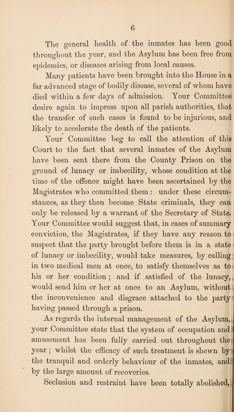 The general health of the inmates has been good throughout the year, and the Asylum has been free from epidemics, or diseases arising from local causes. Many patients have been brought into the House in a far advanced stage of bodily disease, several of whom have died within a few days of admission. Your Committee desire again to impress upon all parish authorities, that the transfer of such cases is found to be injurious, and likely to accelerate the death of the patients. Your Committee beg to call the attention of this Court to the fact that several inmates of the Asylum have been sent there from the County Prison on the ground of lunacy or imbecility, whose condition at the time of the offence might have been ascertained by the Magistrates who committed them : under these circum¬ stances, as they then become State criminals, they can only be released by a warrant of the Secretary of State. Your Committee would suggest that, in cases of summary conviction, the Magistrates, if they have any reason to suspect that the party brought before them is in a state of lunacy or imbecility, would take measures, by calling in two medical men at once, to satisfy themselves as to his or her condition ; and if satisfied of the lunacy, would send him or her at once to an Asylum, without the inconvenience and disgrace attached to the party having passed through a prison. As regards the internal management of the Asylum,, your Committee state that the system of occupation and. amusement has been fully carried out throughout the: year ; whilst the efficacy of such treatment is shewn by the tranquil and orderly behaviour of the inmates, and: by the large amount of recoveries. Seclusion and restraint have been totallv abolished, */ '