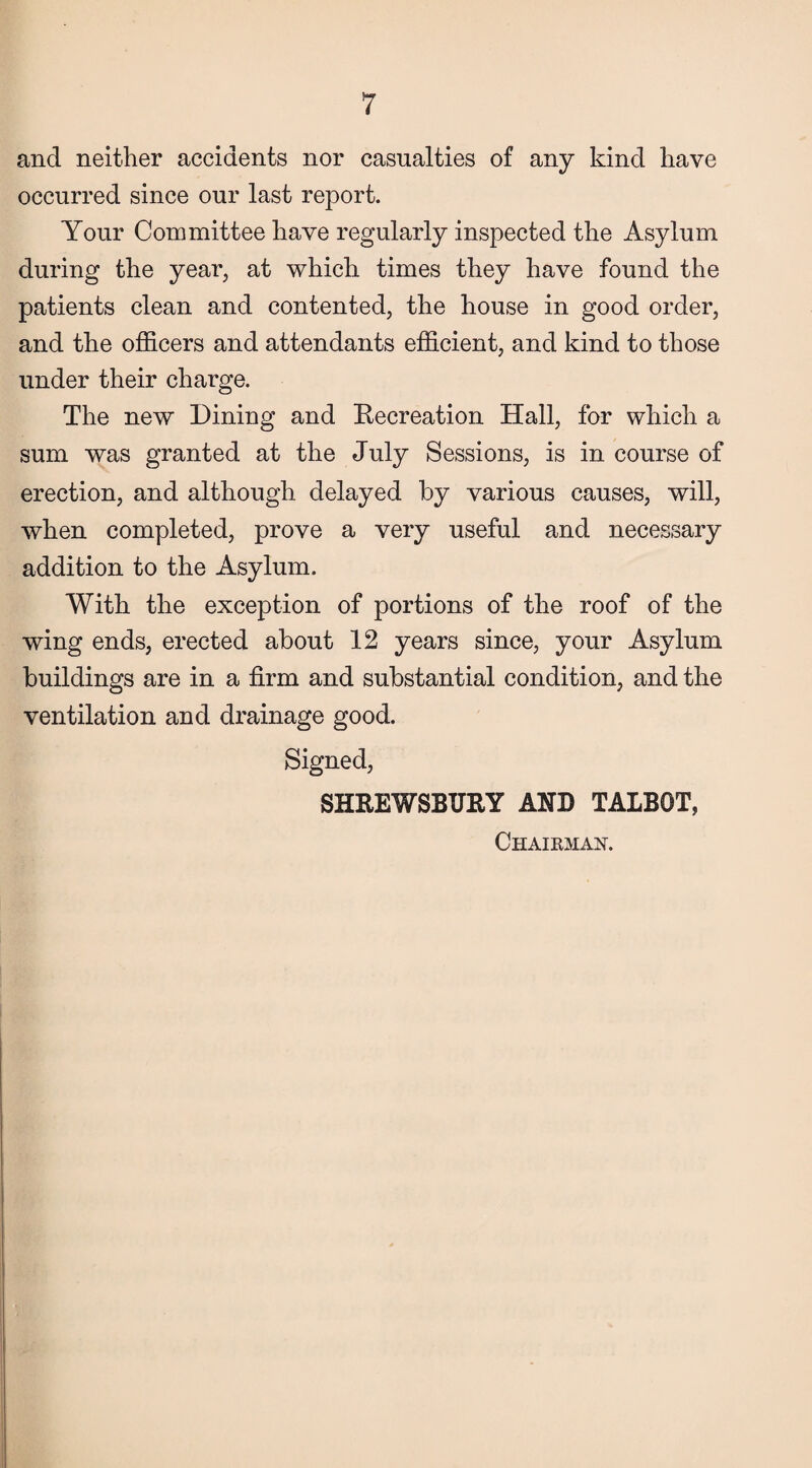 and neither accidents nor casualties of any kind have occurred since our last report. Your Committee have regularly inspected the Asylum during the year, at which times they have found the patients clean and contented, the house in good order, and the officers and attendants efficient, and kind to those under their charge. The new Dining and Recreation Hall, for which a sum was granted at the July Sessions, is in course of erection, and although delayed by various causes, will, when completed, prove a very useful and necessary addition to the Asylum. With the exception of portions of the roof of the wing ends, erected about 12 years since, your Asylum buildings are in a firm and substantial condition, and the ventilation and drainage good. Signed, SHREWSBURY AND TALBOT, Chairman.