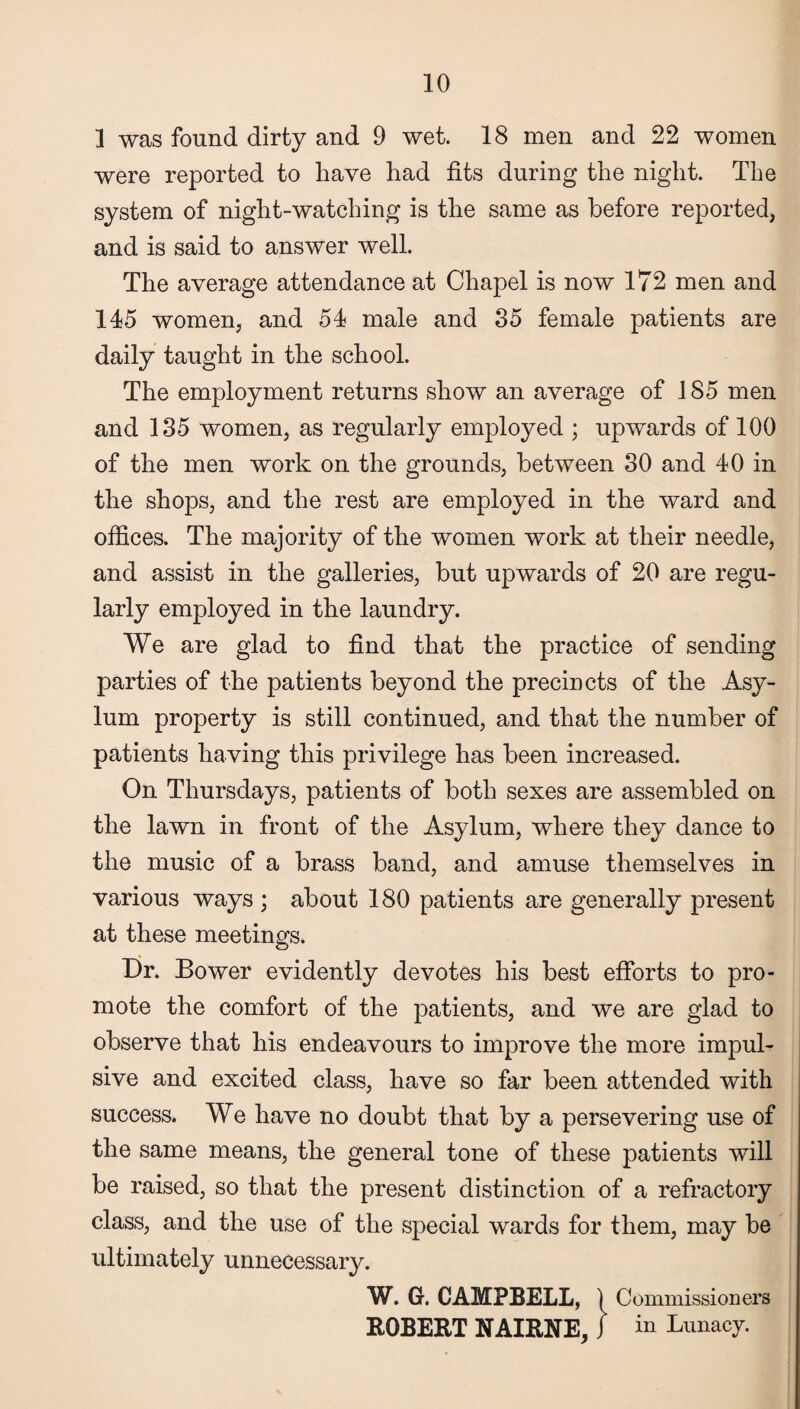 1 was found dirty and 9 wet. 18 men and 22 women were reported to have had fits during the night. The system of night-watching is the same as before reported, and is said to answer well. The average attendance at Chapel is now 172 men and 145 women, and 54 male and 35 female patients are daily taught in the school. The employment returns show an average of 185 men and 135 women, as regularly employed ; upwards of 100 of the men work on the grounds, between 30 and 40 in the shops, and the rest are employed in the ward and offices. The majority of the women work at their needle, and assist in the galleries, but upwards of 20 are regu¬ larly employed in the laundry. We are glad to find that the practice of sending parties of the patients beyond the precincts of the Asy¬ lum property is still continued, and that the number of patients having this privilege has been increased. On Thursdays, patients of both sexes are assembled on the lawn in front of the Asylum, where they dance to the music of a brass band, and amuse themselves in various ways ; about 180 patients are generally present at these meetings. Dr. Bower evidently devotes his best efforts to pro¬ mote the comfort of the patients, and we are glad to observe that his endeavours to improve the more impul¬ sive and excited class, have so far been attended with success. We have no doubt that by a persevering use of the same means, the general tone of these patients will be raised, so that the present distinction of a refractory class, and the use of the special wards for them, may be ultimately unnecessary. W. G. CAMPBELL, ) Commissioners ROBERT NAIRNE, j in Lunacy.