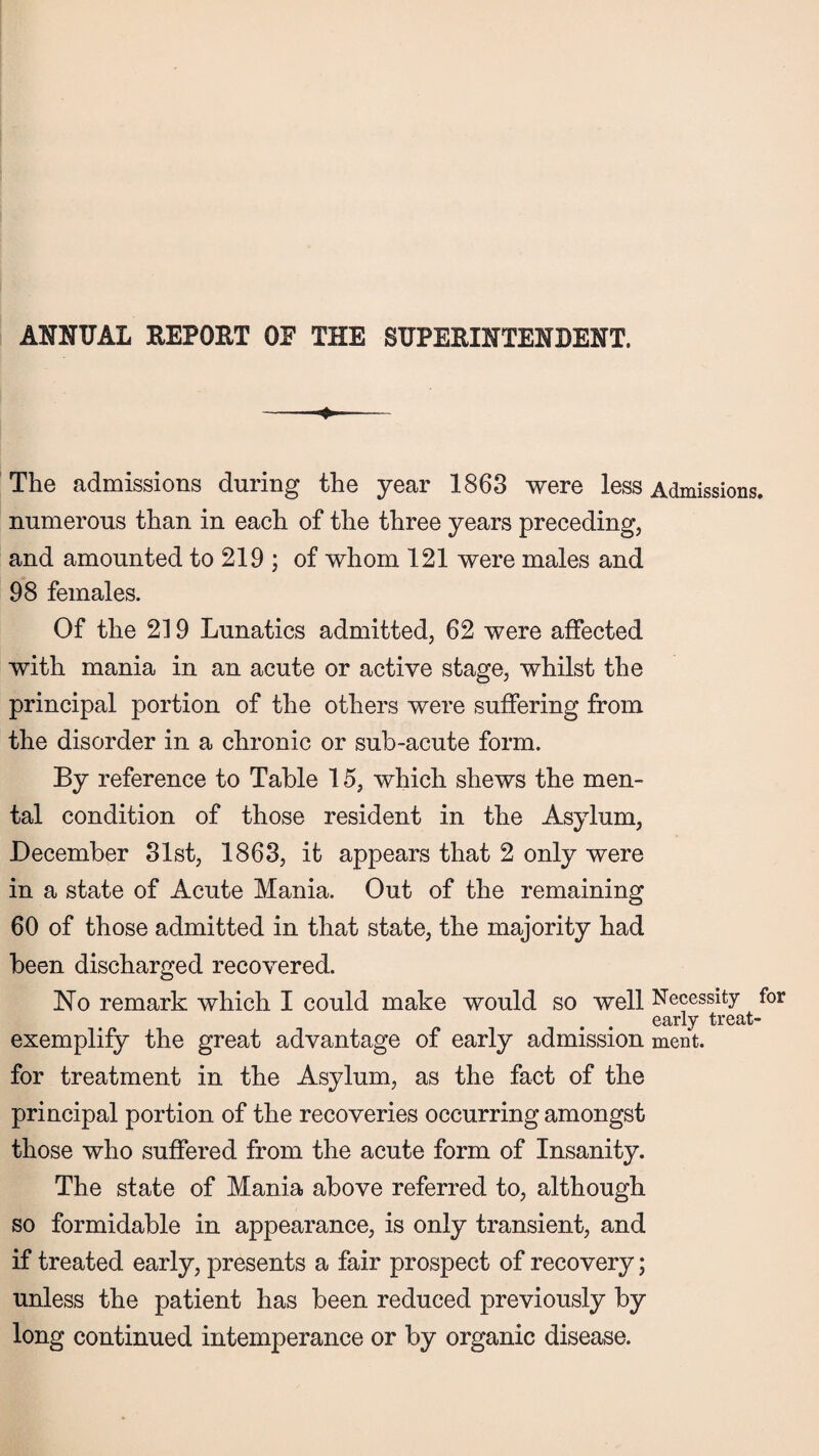 ANNUAL REPORT OE THE SUPERINTENDENT. -— The admissions during the year 1863 were less Admissions, numerous than in each of the three years preceding, and amounted to 219 ; of whom 121 were males and 98 females. Of the 219 Lunatics admitted, 62 were affected with mania in an acute or active stage, whilst the principal portion of the others were suffering from the disorder in a chronic or sub-acute form. By reference to Table 15, which shews the men¬ tal condition of those resident in the Asylum, December 31st, 1863, it appears that 2 only were in a state of Acute Mania. Out of the remaining 60 of those admitted in that state, the majority had been discharged recovered. No remark which I could make would so well Necessity for early treat- exemplify the great advantage of early admission ment. for treatment in the Asylum, as the fact of the principal portion of the recoveries occurring amongst those who suffered from the acute form of Insanity. The state of Mania above referred to, although so formidable in appearance, is only transient, and if treated early, presents a fair prospect of recovery; unless the patient has been reduced previously by long continued intemperance or by organic disease.