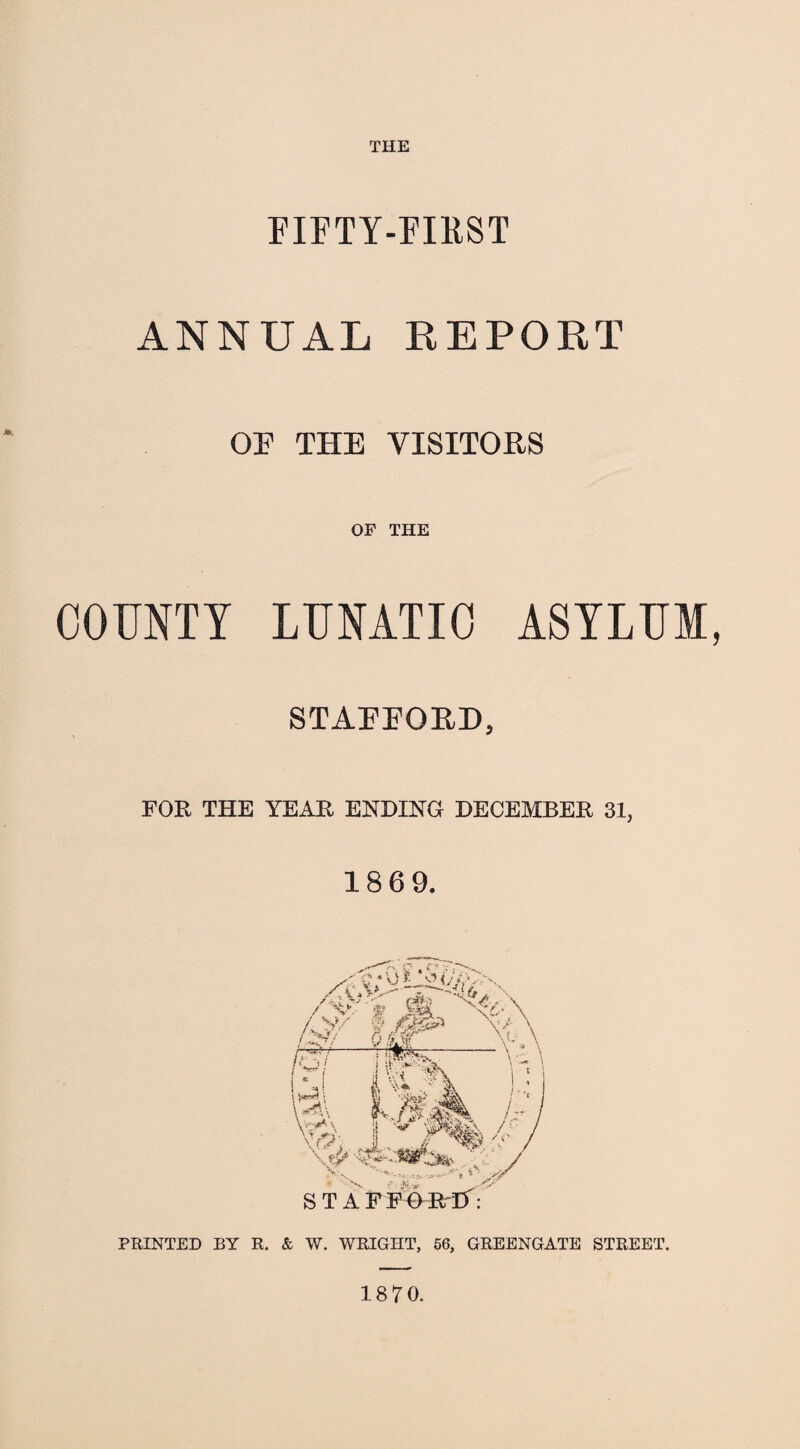 THE FIFTY-FIRST ANNUAL REPORT OF THE VISITORS OF THE COUNTY LUNATIC ASYLUM, STAFFORD, FOR THE YEAR ENDING DECEMBER 31, 186 9. Q * O ’> O Yjfe /&T 6 J2^ A /T^T-rrrf&r-- \ h. J I I ll' ‘V \ \*«\ \ V v /r STAFFOR'IY: PRINTED BY R. & W. WRIGHT, 56, GREENGATE STREET. 1870.