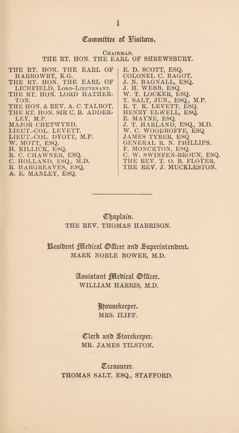 Committee of Ufeftors. Chairman. THE RT. HON. THE EARL OF SHREWSBURY. THE RT. HON. THE EARL OF HARROWBY, K.G. THE RT. HON. THE EARL OF LICHFIELD, Lord-Lieutenant. THE RT. HON. LORD HATHER- TON. THE HON. & REV. A. C. TALBOT. THE RT. HON. SIR C. B. ADDER- LEY, M.P. MAJOR CHETWYND. LIEUT.-COL. LEVETT. LIEUT.-COL. DYOTT, M.P. W. MOTT, ESQ. H. KILLICK, ESQ. R. C. CHAWNER, ESQ. C. HOLLAND, ESQ., M.D. R. HARGREAVES, ESQ. A. E. MANLEY, ESQ. E. D. SCOTT, ESQ. COLONEL C. BAGOT. J. N. BAGNALL, ESQ. J. H. WEBB, ESQ, W. T. LOCKER, ESQ. T. SALT, JUN., ESQ., M.P. R. T. K. LEVETT, ESQ. HENRY EL WELL, ESQ. E. MAYNE, ESQ. J. T. HARLAND, ESQ., M.D. W. C. WOODROFFE, ESQ. JAMES TYRER, ESQ. GENERAL R. N. PHILLIPS. F. MONCKTON, ESQ. C. W. SWINFEN-BROUN, ESQ. THE REV. T. O. B. FLOYER. THE REV. J. MUCKLESTON. Cfjaplattt. THE REV. THOMAS HARRISON. ■Eesitient jJHetrfcal 0£Kcer anti Superintendent. MARK NOBLE BOWER, M.D. ^tofstant fHedtcal 0f£cer. WILLIAM HARRIS, M.D. housekeeper. MRS. ILIFF. Clerk and Storekeeper. MR. JAMES TILSTON. Creasurer. THOMAS SALT, ESQ., STAFFORD.