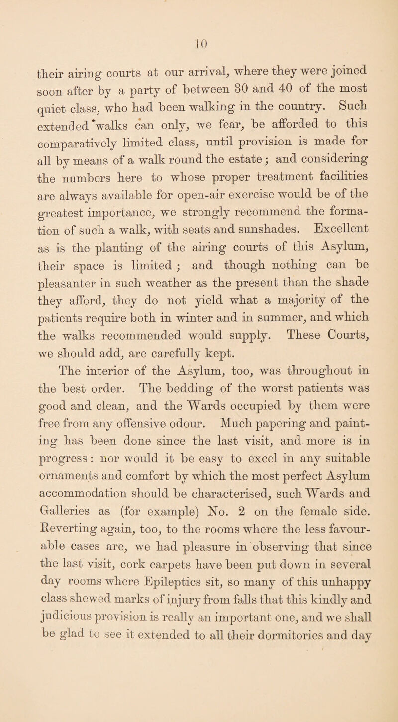 their airing courts at our arrival, where they were joined soon after by a party of between 30 and 40 of the most quiet class, who had been walking in the country. Such extended walks can only, we fear, be afforded to this comparatively limited class, until provision is made for all by means of a walk round the estate; and considering the numbers here to whose proper treatment facilities are always available for open-air exercise would be of the greatest importance, we strongly recommend the forma¬ tion of such a walk, with seats and sunshades. Excellent as is the planting of the airing courts of this Asylum, their space is limited ; and though nothing can be pleasanter in such weather as the present than the shade they afford, they do not yield what a majority of the patients require both in winter and in summer, and which the walks recommended would supply. These Courts, we should add, are carefully kept. The interior of the Asylum, too, was throughout in the best order. The bedding of the worst patients was good and clean, and the Wards occupied by them were free from any offensive odour. Much papering and paint¬ ing has been done since the last visit, and more is in progress : nor would it be easy to excel in any suitable ornaments and comfort by which the most perfect Asylum accommodation should be characterised, such Wards and Galleries as (for example) No. 2 on the female side. Reverting again, too, to the rooms where the less favour¬ able cases are, we had pleasure in observing that since the last visit, cork carpets have been put down in several day rooms where Epileptics sit, so many of this unhappy class shewed marks of injury from falls that this kindly and judicious provision is really an important one, and we shall be glad to see it extended to all their dormitories and da-v %/