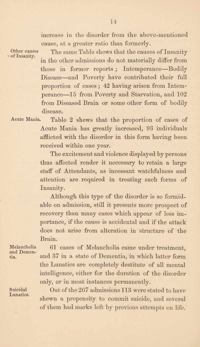 Other causes ■ of Insanity. increase in the disorder from the above-mentioned cause,, at a greater ratio than formerly. The same Table shews that the causes of Insanity in the other admissions do not materially differ from those in former reports ; Intemperance—Bodily Disease—and Poverty have contributed their full proportion of cases; 42 having arisen from Intem¬ perance—15 from Poverty and Starvation, and 102 from Diseased Brain or some other form of bodily disease. Acute Mania. Table 2 shews that the proportion of cases of Acute Mania has greatly increased, 93 individuals afflicted with the disorder in this form having been received within one year. The excitement and violence displayed by persons thus affected render it necessary to retain a large staff of Attendants, as incessant watchfulness and attention are required in treating such forms of Insanity. Although this type of the disorder is so formid¬ able on admission, still it presents more prospect of recovery than many cases which appear of less im¬ portance, if the cause is accidental and if the attack does not arise from alteration in structure of the Brain. 61 cases of Melancholia came under treatment, and 37 in a state of Dementia, in which latter form the Lunatics are completely destitute of all mental intelligence, either for the duration of the disorder only, or in most instances permanently. Out of the 267 admissions 113 were stated to have shewn a propensity to commit suicide, and several of them had marks left by previous attempts on life. Melancholia and Demen¬ tia. Suicidal Lunatics.