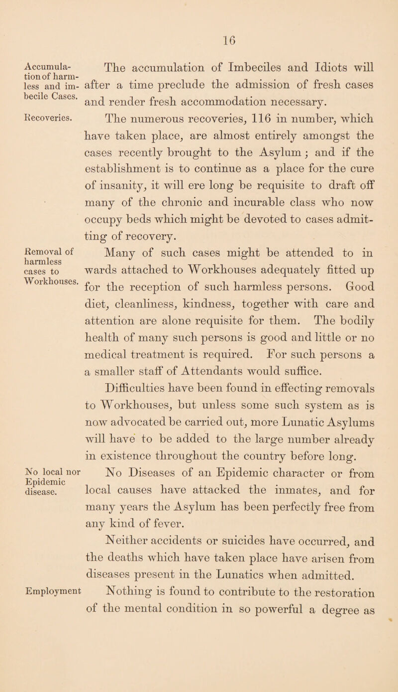 Accumula¬ tion of harm¬ less and im¬ becile Cases. Recoveries. Removal of harmless cases to Workhouses. No local nor Epidemic disease. Employment The accumulation of Imbeciles and Idiots will after a time preclude the admission of fresh cases and render fresh accommodation necessary. The numerous recoveries, 116 in number, which have taken place, are almost entirely amongst the cases recently brought to the Asylum; and if the establishment is to continue as a place for the cure of insanity, it will ere long be requisite to draft off many of the chronic and incurable class who now occupy beds which might be devoted to cases admit¬ ting of recovery. Many of such cases might be attended to in wards attached to Workhouses adequately fitted up for the reception of such harmless persons. Good diet, cleanliness, kindness, together with care and attention are alone requisite for them. The bodily health of many such persons is good and little or no medical treatment is required. For such persons a a smaller staff of Attendants would suffice. Difficulties have been found in effecting removals to Workhouses, but unless some such system as is now advocated be carried out, more Lunatic Asylums will have to be added to the large number alreadv in existence throughout the country before long. No Diseases of an Epidemic character or from local causes have attacked the inmates, and for many years the Asylum has been perfectly free from any kind of fever. Neither accidents or suicides have occurred, and the deaths which have taken place have arisen from diseases present in the Lunatics when admitted. Nothing is found to contribute to the restoration of the mental condition in so powerful a degree as