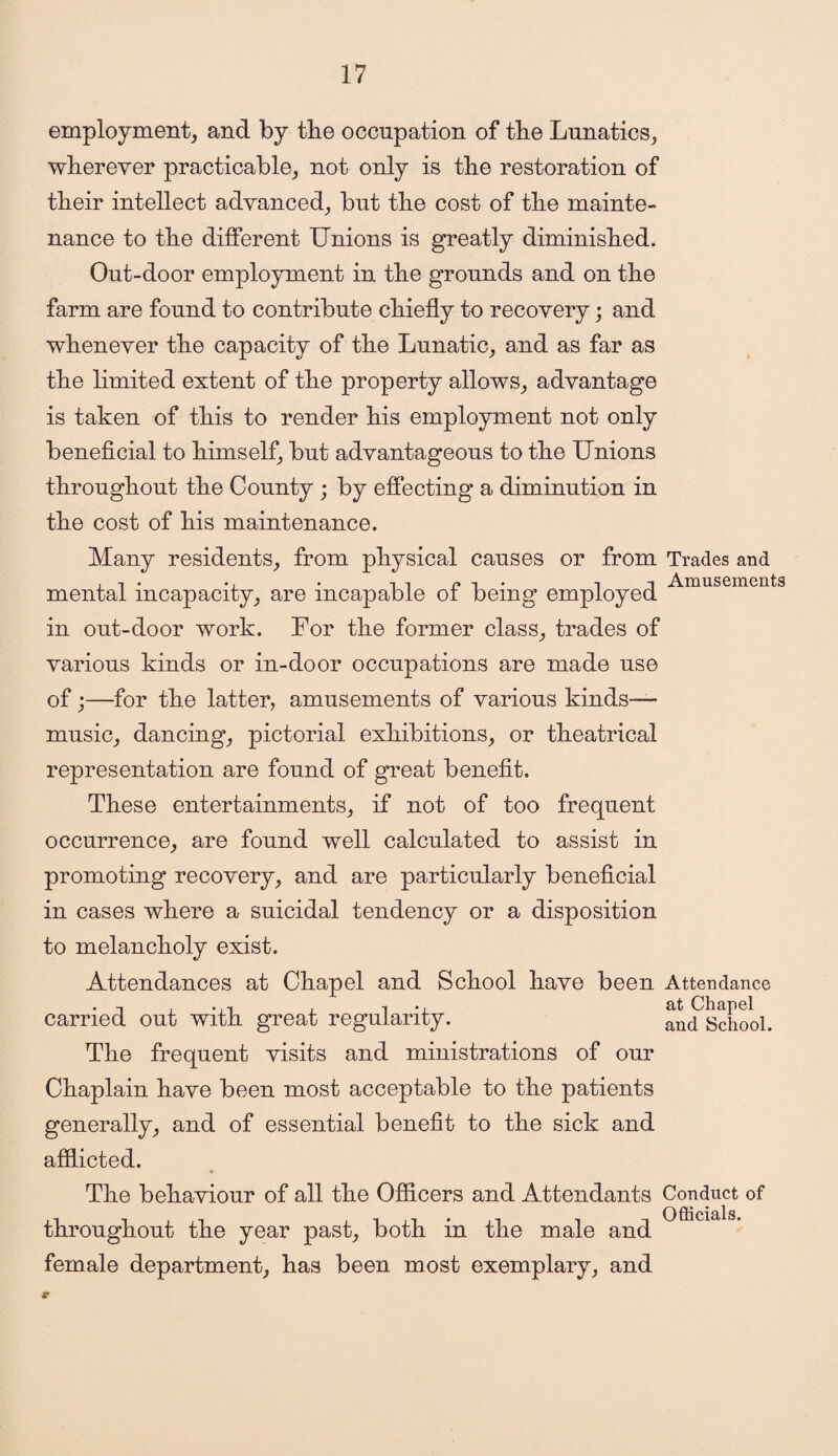 employment, and by the occupation of the Lunatics, wherever practicable, not only is the restoration of their intellect advanced, but the cost of the mainte- nance to the different Unions is greatly diminished. Out-door employment in the grounds and on the farm are found to contribute chiefly to recovery; and whenever the capacity of the Lunatic, and as far as the limited extent of the property allows, advantage is taken of this to render his employment not only beneficial to himself, but advantageous to the Unions throughout the County ; by effecting a diminution in the cost of his maintenance. Many residents, from physical causes or from Trades and l i Amusements mental incapacity, are incapable ol being employed in out-door work. For the former class, trades of various kinds or in-door occupations are made use of;—for the latter, amusements of various kinds—• music, dancing, pictorial exhibitions, or theatrical representation are found of great benefit. These entertainments, if not of too frequent occurrence, are found well calculated to assist in promoting recovery, and are particularly beneficial in cases where a suicidal tendency or a disposition to melancholy exist. Attendances at Chapel and School have been Attendance , ., at Chapel carried out with great regularity. and school. The frequent visits and ministrations of our Chaplain have been most acceptable to the patients generally, and of essential benefit to the sick and afflicted. The behaviour of all the Officers and Attendants Conduct of throughout the year past, both in the male and female department, has been most exemplary, and