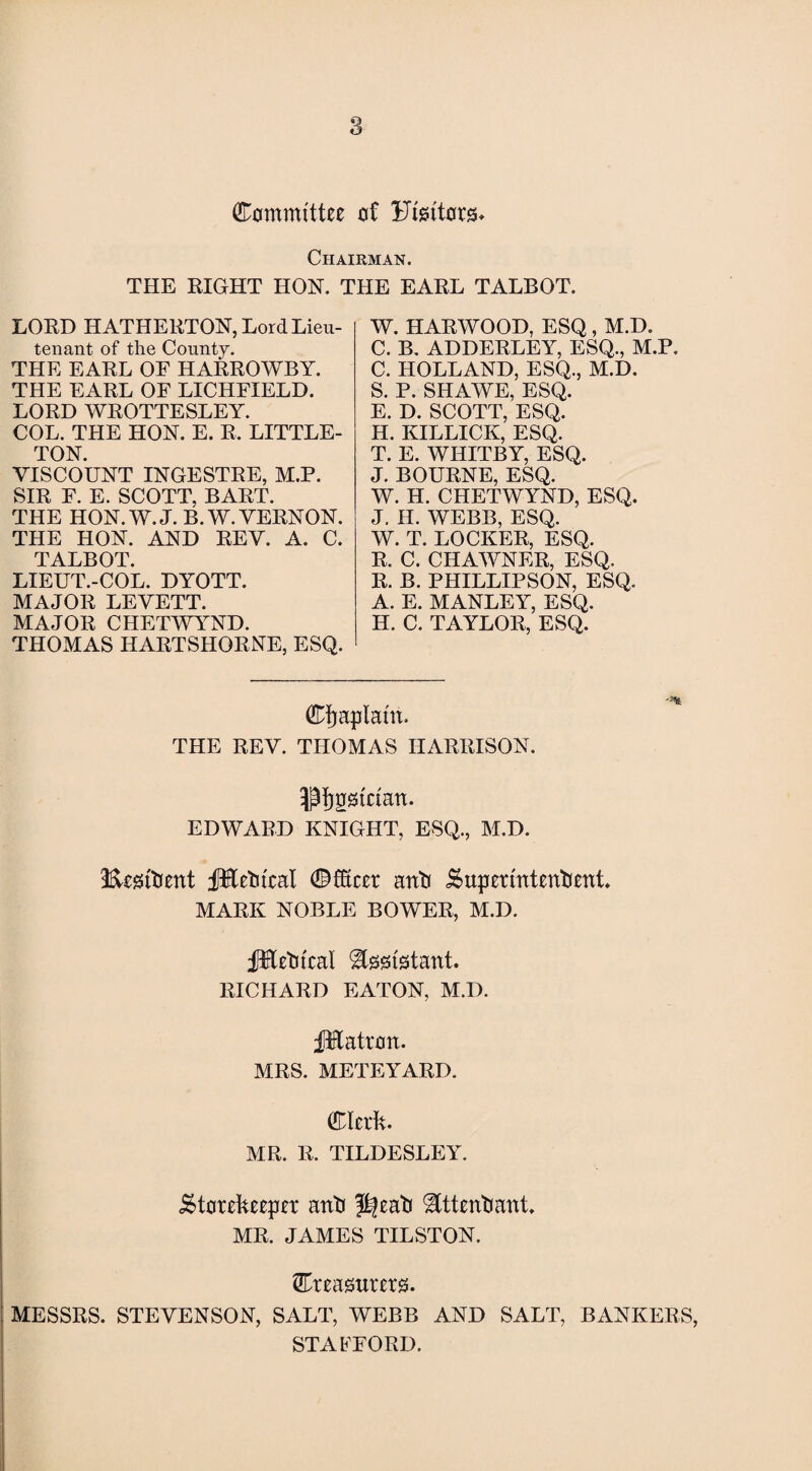 Committee of Ftettors* Chairman. THE RIGHT HON. THE EARL TALBOT. LORD HATHERTON, Lord Lieu¬ tenant of the County. THE EARL OE HARROWBY. THE EARL OF LICHFIELD. LORD WROTTESLEY. COL. THE HON. E. R. LITTLE¬ TON. VISCOUNT INGESTRE, M.P. SIR F. E. SCOTT, BART. THE HON. W. J. B.W. VERNON. THE HON. AND REV. A. C. TALBOT. LIEUT.-COL. DYOTT. MAJOR LEVETT. MAJOR CHETWYND. THOMAS HARTSHORNE, ESQ. W. HARWOOD, ESQ , M.D. C. B. ADDERLEY, ESQ., M.P. C. HOLLAND, ESQ., M.D. S. P. SHAWE, ESQ. E. D. SCOTT, ESQ. H. KILLICK, ESQ. T. E. WHITBY, ESQ. J. BOURNE, ESQ. W. H. CHETWYND, ESQ. J. H. WEBB, ESQ. W. T. LOCKER, ESQ. R. C. CHAWNER, ESQ, R. B. PHILLIPSON, ESQ. A. E. MANLEY, ESQ. H. C. TAYLOR, ESQ. Cfjaptaht. THE REV. THOMAS HARRISON, ptjgstciatt. EDWARD KNIGHT, ESQ., M.D. S&esktient fKetncal ©fficer anti Superintendent. MARK NOBLE BOWER, M.D. fHedtcal Assistant. RICHARD EATON, M.D. JMatron. MRS. METEYARD. Clerk. MR. R. TILDESLEY. Storekeeper anti J^ead Attendant. MR. JAMES TILSTON. Creasurerg. MESSRS. STEVENSON, SALT, WEBB AND SALT, BANKERS, STAFFORD.