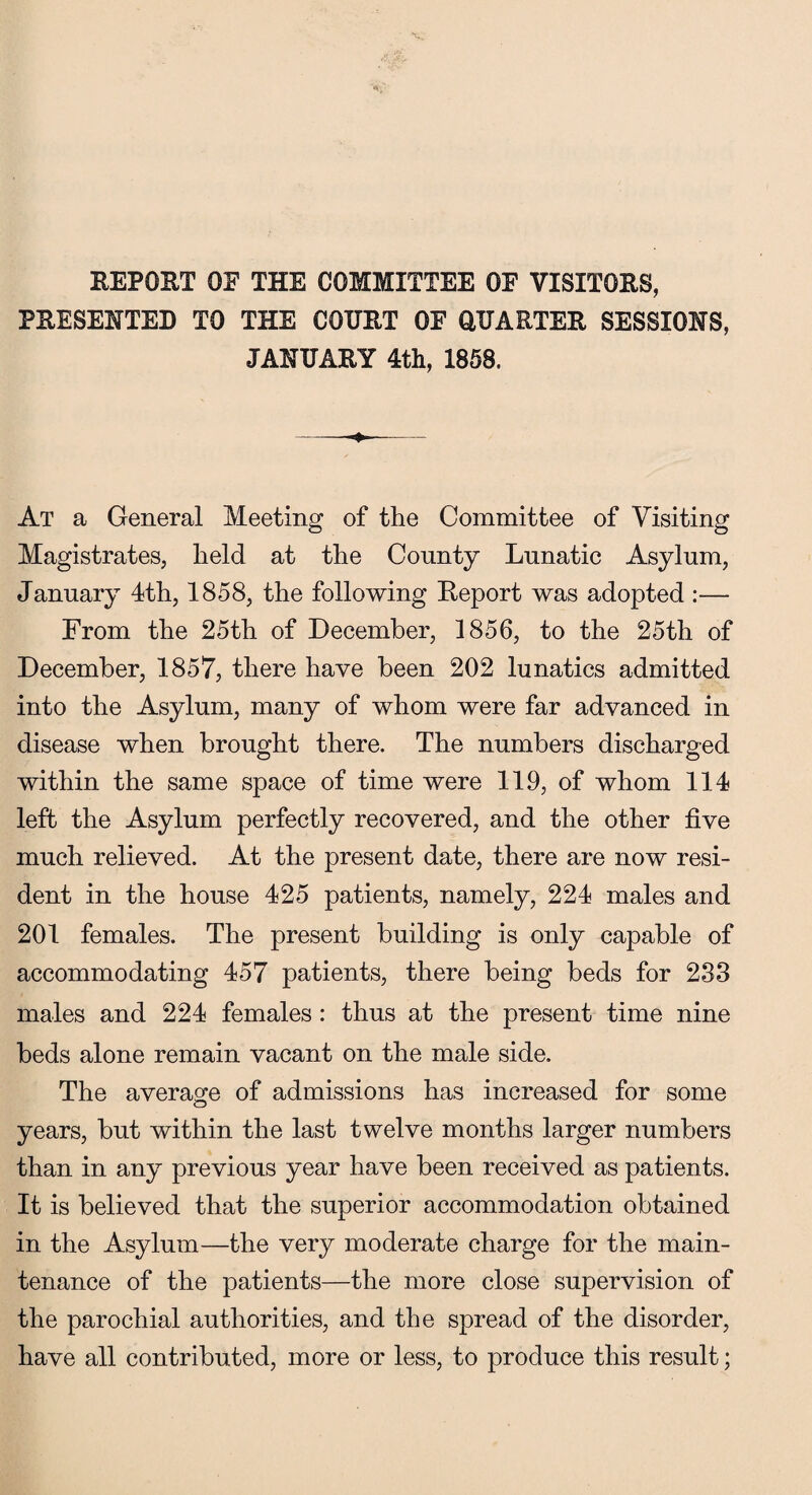 REPOET OE THE COMMITTEE OF VISITORS, PRESENTED TO THE COURT OF QUARTER SESSIONS, JANUARY 4th, 1858. At a General Meeting of the Committee of Visiting Magistrates, held at the County Lunatic Asylum, January 4th, 1858, the following Report was adopted :— From the 25th of December, 1856, to the 25th of December, 1857, there have been 202 lunatics admitted into the Asylum, many of whom were far advanced in disease when brought there. The numbers discharged within the same space of time were 119, of whom 114 left the Asylum perfectly recovered, and the other five much relieved. At the present date, there are now resi¬ dent in the house 425 patients, namely, 224 males and 201 females. The present building is only capable of accommodating 457 patients, there being beds for 233 males and 224 females : thus at the present time nine beds alone remain vacant on the male side. The average of admissions has increased for some years, but within the last twelve months larger numbers than in any previous year have been received as patients. It is believed that the superior accommodation obtained in the Asylum—the very moderate charge for the main¬ tenance of the patients—the more close supervision of the parochial authorities, and the spread of the disorder, have all contributed, more or less, to produce this result;