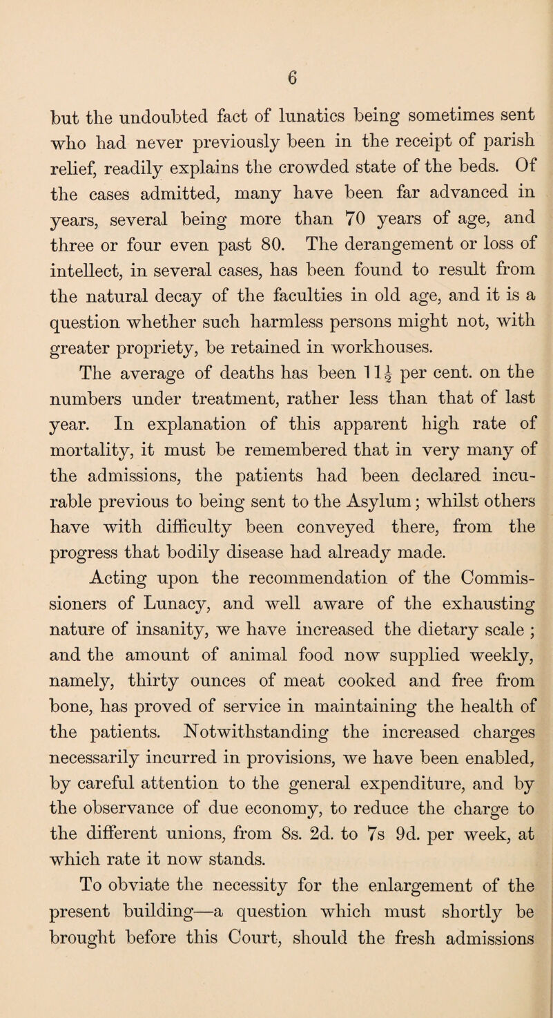 but the undoubted fact of lunatics being sometimes sent who had never previously been in the receipt of parish relief, readily explains the crowded state of the beds. Of the cases admitted, many have been far advanced in years, several being more than 70 years of age, and three or four even past 80. The derangement or loss of intellect, in several cases, has been found to result from the natural decay of the faculties in old age, and it is a question whether such harmless persons might not, with greater propriety, be retained in workhouses. The average of deaths has been 1 IT per cent, on the numbers under treatment, rather less than that of last year. In explanation of this apparent high rate of mortality, it must be remembered that in very many of the admissions, the patients had been declared incu¬ rable previous to being sent to the Asylum; whilst others have with difficulty been conveyed there, from the progress that bodily disease had already made. Acting upon the recommendation of the Commis¬ sioners of Lunacy, and well aware of the exhausting nature of insanity, we have increased the dietary scale ; and the amount of animal food now supplied weekly, namely, thirty ounces of meat cooked and free from bone, has proved of service in maintaining the health of the patients. Notwithstanding the increased charges necessarily incurred in provisions, we have been enabled, by careful attention to the general expenditure, and by the observance of due economy, to reduce the charge to the different unions, from 8s. 2d. to 7s 9d. per week, at which rate it now stands. To obviate the necessity for the enlargement of the present building—a question which must shortly be brought before this Court, should the fresh admissions