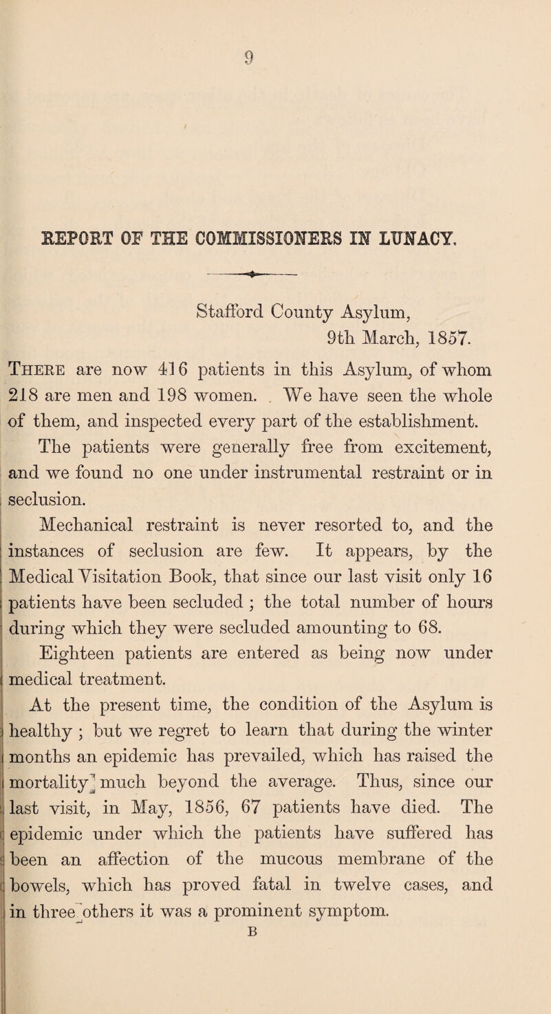 REPORT OF THE COMMISSIONERS IN LUNACY. Stafford County Asylum, 9tli March, 1857. There are now 416 patients in this Asylum, of whom 218 are men and 198 women. We have seen the whole of them, and inspected every part of the establishment. The patients were generally free from excitement, and we found no one under instrumental restraint or in seclusion. Mechanical restraint is never resorted to, and the instances of seclusion are few. It appears, by the Medical Yisitation Book, that since our last visit only 16 patients have been secluded ; the total number of hours during which they were secluded amounting to 68. Eighteen patients are entered as being now under medical treatment. At the present time, the condition of the Asylum is healthy ; but we regret to learn that during the winter months an epidemic has prevailed, which has raised the mortality  much beyond the average. Thus, since our i last visit, in May, 1856, 67 patients have died. The t epidemic under which the patients have suffered has : been an affection of the mucous membrane of the bowels, which has proved fatal in twelve cases, and in three Athers it was a prominent symptom. B