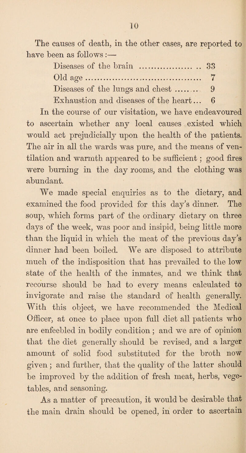 The causes of death, in the other cases, are reported to have been as follows Diseases of the brain . 38 Old age.«. 7 Diseases of the lungs and chest.. 9 Exhaustion and diseases of the heart... 6 In the course of our visitation, we have endeavoured to ascertain whether any local causes existed which would act prejudicially upon the health of the patients. The air in all the wards was pure, and the means of ven¬ tilation and warmth appeared to be sufficient; good fires were burning in the day rooms, and the clothing was abundant. We made special enquiries as to the dietary, and examined the food provided for this day's dinner. The soup, which forms part of the ordinary dietary on three days of the week, was poor and insipid, being little more than the liquid in which the meat of the previous day's dinner had been boiled. We are disposed to attribute much of the indisposition that has prevailed to the low state of the health of the inmates, and we think that recourse should be had to every means calculated to invigorate and raise the standard of health generally. With this object, we have recommended the Medical Officer, at once to place upon full diet all patients who are enfeebled in bodily condition ; and we are of opinion that the diet generally should be revised, and a larger amount of solid food substituted for the broth now given; and further, that the quality of the latter should be improved by the addition of fresh meat, herbs, vege¬ tables, and seasoning. As a matter of precaution, it would be desirable that the main drain should be opened, in order to ascertain