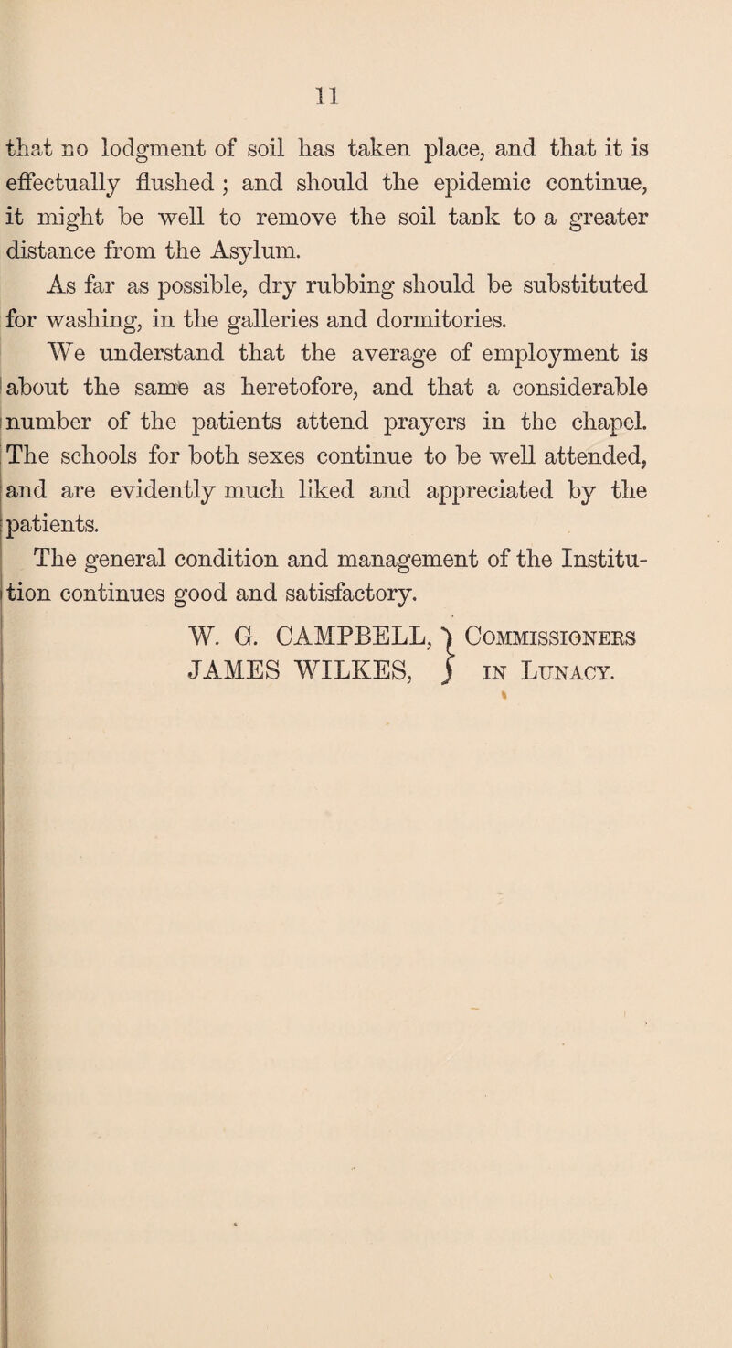 that no lodgment of soil has taken place, and that it is effectually flushed ; and should the epidemic continue, it might be well to remove the soil tank to a greater distance from the Asylum. As far as possible, dry rubbing should be substituted for washing, in the galleries and dormitories. We understand that the average of employment is about the same as heretofore, and that a considerable number of the patients attend prayers in the chapel. The schools for both sexes continue to be well attended, and are evidently much liked and appreciated by the patients. The general condition and management of the Institu¬ tion continues good and satisfactory. W. G. CAMPBELL, | JAMES WILKES, j COMMISSIONEKS in Lunacy. j