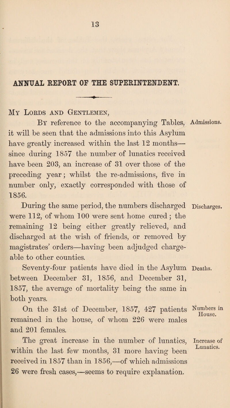 ANNUAL REPORT OF THE SUPERINTENDENT. My Lords and Gentlemen, By reference to the accompanying Tables, it will be seen that the admissions into this Asylum have greatly increased within the last 12 months—- since during 1857 the number of lunatics received have been 203, an increase of 31 over those of the preceding year; whilst the re-admissions, five in number only, exactly corresponded with those of 1856. During the same period, the numbers discharged were 112, of whom 100 were sent home cured ; the remaining 12 being either greatly relieved, and discharged at the wish of friends, or removed by magistrates' orders—having been adjudged charge¬ able to other counties. Seventy-four patients have died in the Asylum between December 31, 1856, and December 31, 1857, the average of mortality being the same in both years. On the 31st of December, 1857, 427 patients remained in the house, of whom 226 were males and 201 females. The great increase in the number of lunatics, within the last few months, 31 more having been received in 1857 than in 1856,—of which admissions 26 were fresh cases,—seems to require explanation. Admissions. Discharges. Deaths. Numbers in House. Increase of Lunatics.
