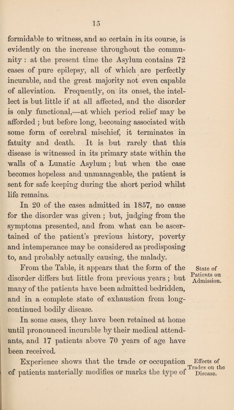 formidable to witness, and so certain in its course, is evidently on the increase throughout the commu¬ nity : at the present time the Asylum contains 72 cases of pure epilepsy, all of which are perfectly incurable, and the great majority not even capable of alleviation. Frequently, on its onset, the intel¬ lect is but little if at all affected, and the disorder is only functional,—at which period relief may be afforded ; but before long, becoming associated with some form of cerebral mischief, it terminates in fatuity and death. It is but rarely that this disease is witnessed in its primary state within the walls of a Lunatic Asylum ; but when the case becomes hopeless and unmanageable, the patient is sent for safe keeping during the short period whilst life remains. In 20 of the cases admitted in 1857, no cause for the disorder was given ; but, judging from the symptoms presented, and from what can be ascer¬ tained of the patient’s previous history, poverty and intemperance may be considered as predisposing to, and probably actually causing, the malady. From the Table, it appears that the form of the state of disorder differs but little from previous years ; but ‘Admission, many of the patients have been admitted bedridden, and in a complete state of exhaustion from long- continued bodily disease. In some cases, they have been retained at home until pronounced incurable by their medical attend¬ ants, and 17 patients above 70 years of age have been received. Experience shows that the trade or occupation Effects of of patients materially modifies or marks the type of Disease.