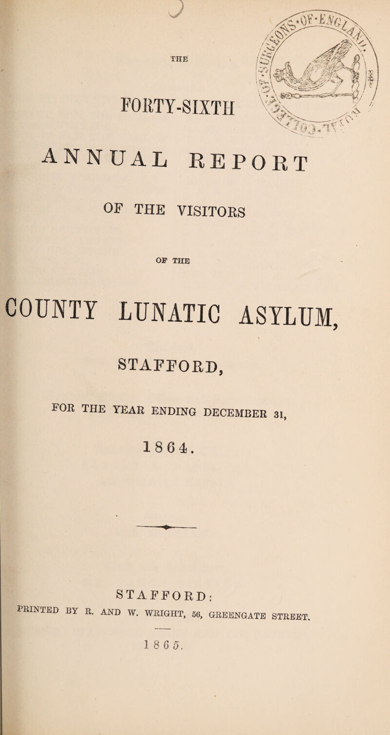 THE FORTY-SIXTH ANNUAL REPORT OF THE VISITORS OF THE COUNTY LUNATIC ASYLUM STAFFORD, FOB THE YEAE ENDING DECEMBER 3t, 1864. STAFFORD: PRINTED BY R. and w. WRIGHT. 56, GREENGATE STREET. I8S5.