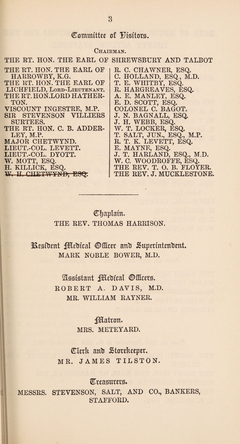 Committee of Ufettors, Chairman. THE RT. HON. THE EARL OE SHREWSBURY AND TALBOT THE RT. HON. THE EARL OF HARROWBY, K.G. THE RT. HON. THE EARL OF LICHFIELD, Lord-Lieutenant. THE RT. HON.LORD HATHER- TON. VISCOUNT INGESTRE, M.P. SIR STEVENSON VILLIERS SURTEES. THE RT. HON. C. B. ADDER- LEY M P MAJOR CHETWYND. LIEUT.-COL. LEVETT. LIEUT.-COL. DYOTT. W. MOTT, ESQ. H. KILLICK, ESQ. ESQ: R. C. CHAWNER, ESQ. C. HOLLAND, ESQ, M.D. T. E. WHITBY, ESQ. R. HARGREAVES, ESQ. A. E. MANLEY, ESQ. E. D. SCOTT, ESQ. COLONEL C. BAGOT. J. N. BAGNALL, ESQ. J. H. WEBB, ESQ. W. T. LOCKER, ESQ. T. SALT, JUN., ESQ., M.P. R. T. K. LEVETT, ESQ. E. MAYNE, ESQ. J. T. HARLAND, ESQ., M.D. W. C. WOODROFFE, ESQ. THE REV. T. O. B. FLOYER. THE REV. J. MUCKLESTONE. Cfmplam. THE REV. THOMAS HARRISON. Resident fHetitcal Cflxcer a mb' Superintendent, MARK NOBLE BOWER, M.D. Assistant fEedtcal dMcers. ROBERT A. DAVIS, M.D. MR. WILLIAM RAYNER. jjtftatron. MRS. METEYARD. Clerk anli Storekeeper. j MR. JAMES TILSTON. Creasurerss. MESSRS. STEVENSON, SALT, AND CO., BANKERS, STAFFORD.