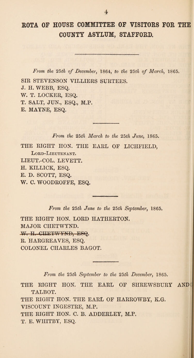 ROTA OF HOUSE COMMITTEE OF VISITORS FOR THE COUNTY ASYLUM, STAFFORD. From the 25th of December, 1864, to the 25th of March, 1865. SIR STEVENSON VILLIERS SURTEES. J. H. WEBB, ESQ. W. T. LOCKER, ESQ. T. SALT, JUN., ESQ., M.P. E. MAYNE, ESQ. From the 25th March to the 25th June, 1865. THE RIGHT HON. THE EARL OF LICHFIELD, Lord-Lieutenant. LIEUT.-COL. LEVETT. H. KILL1CK, ESQ. E. D. SCOTT, ESQ. W. C. WOODROFFE, ESQ. From the 25th June to the 25th September, 1865. THE RIGHT HON. LORD HATHERTON. MAJOR CHETWYND. Wv-H. ■ CHET-WyNPr-feSQ. R. HARGREAVES, ESQ. COLONEL CHARLES BAGOT. From the 25th September to the 25th December, 1865. THE RIGHT HON. THE EARL OF SHREWSBURY AND I TALBOT. THE RIGHT HON. THE EARL OF HARROWBY, K.G. VISCOUNT INGESTRE, M.P. THE RIGHT HON. C. B. ADDERLEY, M.P. T. E. WHITBY, ESQ.