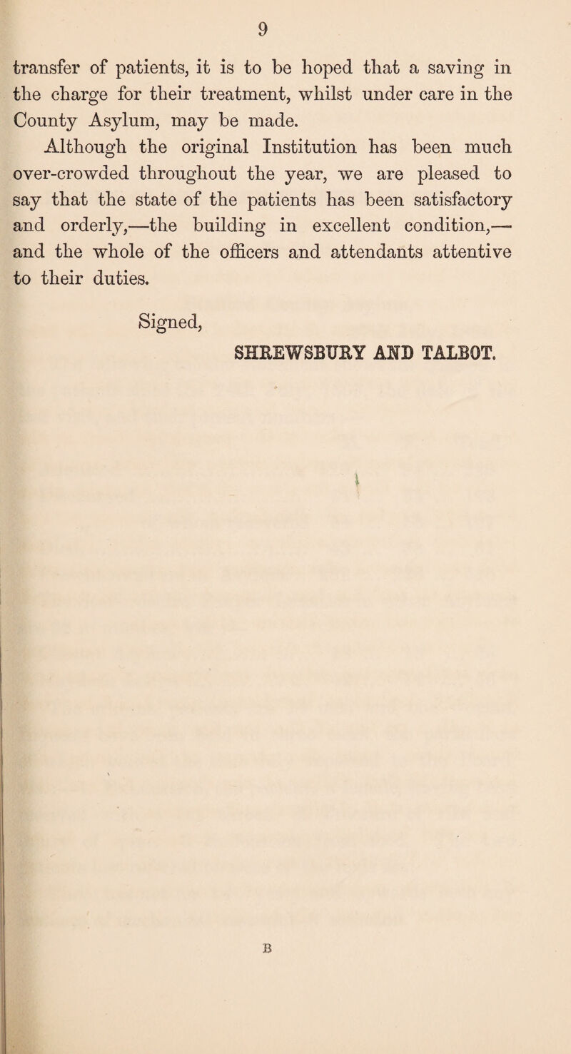 transfer of patients, it is to be hoped that a saving in the charge for their treatment, whilst under care in the County Asylum, may be made. Although the original Institution has been much over-crowded throughout the year, we are pleased to say that the state of the patients has been satisfactory and orderly,—the building in excellent condition,— and the whole of the officers and attendants attentive to their duties. Signed, SHREWSBURY AND TALBOT. i B