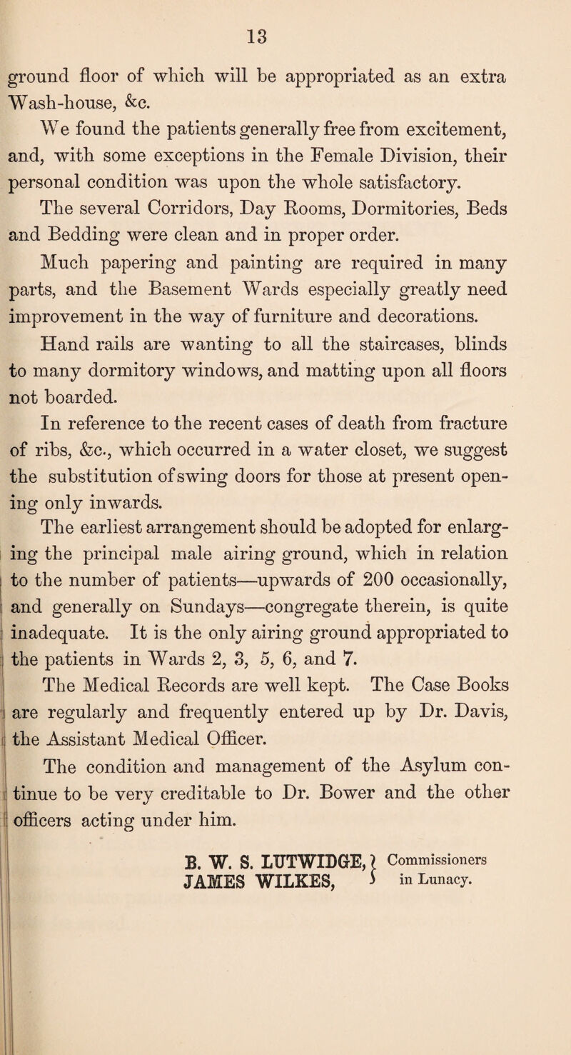 ground floor of which will be appropriated as an extra Wash-house, &c. W e found the patients generally free from excitement, and, with some exceptions in the Female Division, their personal condition was upon the whole satisfactory. The several Corridors, Day Rooms, Dormitories, Beds and Bedding were clean and in proper order. Much papering and painting are required in many parts, and the Basement Wards especially greatly need improvement in the way of furniture and decorations. Hand rails are wanting to all the staircases, blinds to many dormitory windows, and matting upon all floors not boarded. In reference to the recent cases of death from fracture of ribs, &c., which occurred in a water closet, we suggest the substitution of swing doors for those at present open¬ ing only inwards. The earliest arrangement should be adopted for enlarg¬ ing the principal male airing ground, which in relation : to the number of patients—upwards of 200 occasionally, i and generally on Sundays—congregate therein, is quite inadequate. It is the only airing ground appropriated to the patients in Wards 2, 3, 5, 6, and 7. The Medical Records are well kept. The Case Books are regularly and frequently entered up by Dr. Davis, the Assistant Medical Officer. The condition and management of the Asylum con¬ tinue to be very creditable to Dr. Bower and the other officers acting under him. B. W. S. LUTWIDGE,} Commissioners JAMES WILKES, > in Lunacy.